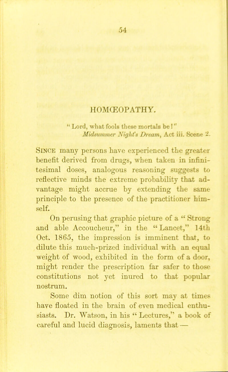 HOMOEOPATHY. “ Lord, what fools these mortals be! ” Midsummer Night's Dream, Act iii. Scene -• Since many persons have experienced the greater benefit derived from drugs, when taken in infini- tesimal doses, analogous reasoning suggests to reflective minds the extreme probability that ad- vantage might accrue by extending the same principle to the presence of the practitioner him- self. On perusing that graphic picture of a “ Strong and able Accoucheur,” in the “Lancet,” 14th Oct. 1865, the impression is imminent that, to dilute this much-prized individual with an equal weight of wood, exhibited in the form of a door, might render the prescription far safer to those constitutions not yet inured to that popular nostrum. Some dim notion of this sort may at times have floated in the brain of even medical enthu- siasts. Dr. Watson, in his “ Lectures,” a book of careful and lucid diagnosis, laments that —