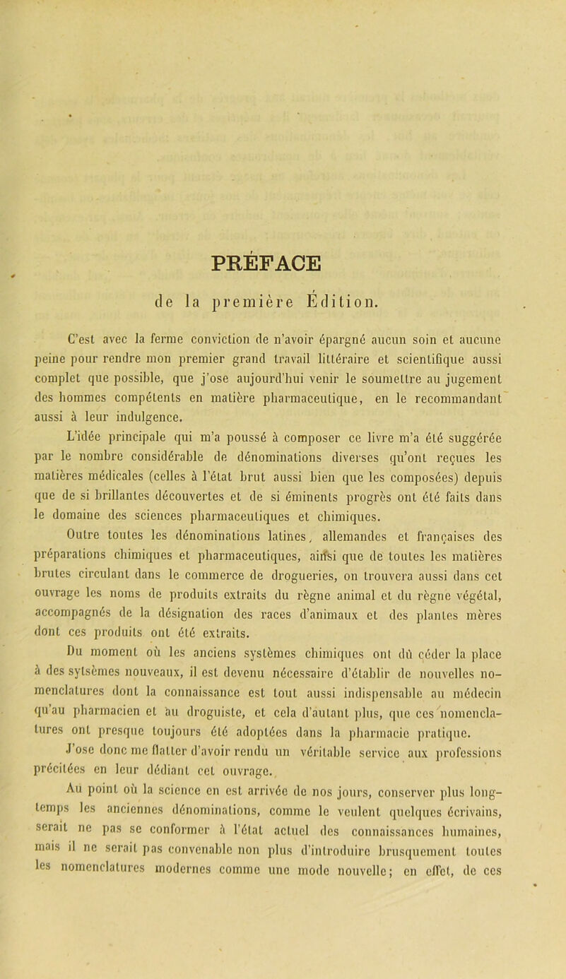 de la premi er e Edition. C’est avec la ferme convictio» de n’avoir dpargnd aucun soin et aucnne peine pour rendre mon premier grand travail littdraire et scienlirique aussi complet que possible, que j’ose aujourd’hui venir le soumellre au jugement des hommes compdlenls en matiore pharmaceulique, en le recommandant aussi a leur indulgence. L’idee principale qui m’a poussd & composer ce livre m’a 616 sugg6r6e par le nombre consid6rable de ddnominations diverses qu’ont relues les malieres medicales (celles H l’6lat brut aussi bien que les compos6es) depuis que de si brillanles ddcouvertes et de si dminents progrds ont 616 fails dans le domaine des Sciences pharmaceuliques et chimiques. Outre toutes les ddnominatious latines, allemandes et lrancaises des prdparalions chimiques et pharmaceutiques, aiifsi que de toutes les malieres brutes circulant dans le commerce de drogueries, on trouvera aussi dans ccl ouvrage les noms de produils extraits du rdgne animal et du regne vegdlal, accompagnds de la ddsignalion des races d’animaux et des plantes mdres dont ces produils ont 6t6 extraits. Du momenl oii les anciens systdmes chimiques onl du ceder la place h des sylstmes nouveaux, il est devenu ndcessaire d’6lablir de nouvelles no- menclatures dont la connaissance est lout aussi indispensable au mddecin quau pharmacien et au droguiste, et cela d’aulant plus, cpie ces nomcncla- tures ont presque loujours 616 adopl6es dans la pbarmacic pralique. J ose donc me flaller d’avoir rendu un v6rilable Service aux professions pr6cit6cs en leur dddianl ccl ouvrage. Au poinl ou la scicnce en est arriv6e de nos jours, conserver plus long- lemps les anciennes ddnominalions, comme le veulent quelques dcrivains, serait ne pas se conformer ;\ l’dlat actuel des connaissances humaines, mais il ne serait pas eonvcnable non plus d’introduirc brusquement toutes les nomenclalures modcrnes comme une mode nouvelle; en cfTct, de ces