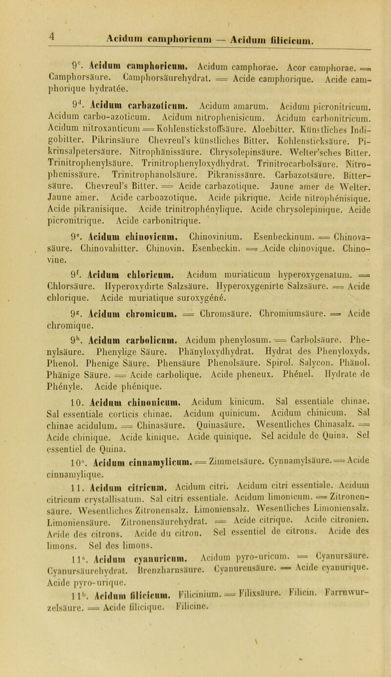 9‘. Acidum c;im|)huricum. Acidum camphorae. Acor camphorae. = Camphorsaure. Camphorsiiurehydrat. = Acide camphorique. Acide cam- phorique hydratde. 9'1. Acidum cnrhnzoticum. Acidum amarum. Acidum picronilricum. Acidum carbo-azolicum. Acidum nilroplienisicum. Acidum carbonilricum. Acidum nitroxanticum = Kohlenslickstoflsaure. Aloebitter. Kflnslliches Indi— gobiller. Pikrinsaure Chevreul’s kiinslliches Biller. Kohlensticksaure. Pi- krinsalpelersaure. Nilrophanissaure. Chrysolepinsaure. Weller’sches Bilter. Trinitroplienylsaure. Trinitrophenyloxydhydral. Trinilrocarbolsaure. Nitro- phenissaure. Trinitrophanolsaure. Pikranissaure. Carbazolsaure. Bilter— saure. ChevreuPs Biller. = Acide carbazolique. Jaune amer de Welter. Jaune amer. Acide carboazolique. Acide pikrique. Acide nilroplnSnisique. Acide pikranisique. Acide trinilrophdnylique. Acide cbrysolepinique. Acide picronitrique. Acide carbonitrique. 9. Acidum chinovicum. Chiuovinium. Esenbeckinum. = Chinova- saure. Chinovabitter. Chinovin. Esenbeckin. = .Acide chinovique. Clhno- vine. 9f. Acidum chloricum. Acidum murialicum hyperoxygenalum. = Chlorsaure. Hyperoxydirle Salzsdure. Ilyperoxygenirle Salzsaure. = Acide chlorique. Acide murialique suroxygdnd. 9S. Acidum chromicum. == Cbromsaure. Chromiumsaure. = Acide chromique. 9h. Acidum carbolicum. Acidum phenylosum. = Carbolsaure. Phe- nylsaure. Phenylige Saure. Phanyloxydhydrat. Hydrat des Pbenyloxyds. Phenol. Phenige Saure. Phensaure Phenolsaure. Spirol. Salycon. Phanol. Phanige Saure. = Acide carbolique. Acide pheneux. Phdnel. Ilydrate de Phdnyle. Acide phdnique. 10. Acidum chinouicum. Acidum kinicum. Sal essentiale chinae. Sal essentiale corticis chinae. Acidum quinicum. Acidum chinlcum. Sal chinae acidulum. = Chinasaure. Quiuasaure. Wesentliches Chinasalz. = Acide chinique. Acide kinique. Acide quinique. Sei acidule de Quina. Sei cssenlicl de Quina. 10. Acidum cinuamylicum. = Zimmetsaure. Cynnamylsaure. = Acide cinnamylique. 11. Acidum citricum. Acidum citri. Acidum citri essentiale. Acidum cilricum crystallisalum. Sal citri essentiale. Acidum limonicum. = Zilronen- saure. Wesentliches Zitronensalz. Limoniensalz. Wesentliches Limoniensalz. Limoniensaure. Zilronensaurehydral. == Acide citrique. Acide citi onien. Acide dos cilrons. Acide du citron. Sei esscntiel de cilrons. Acide des limons. Sei des liinons. 11. Acidum cyanuriciim. Acidum pyro-uricum. = Cyanursfiure. Cyanursaurehydrat. Brenzharnsaure. Cyanurensaure. — Acide cyanurique. Acide pyro-urique. ll'\ Acidum lilicicum. Filicinium. = FilixsJCure. Filicin. Farrnwur- zelsaure. = Acide filicique. Filicine.