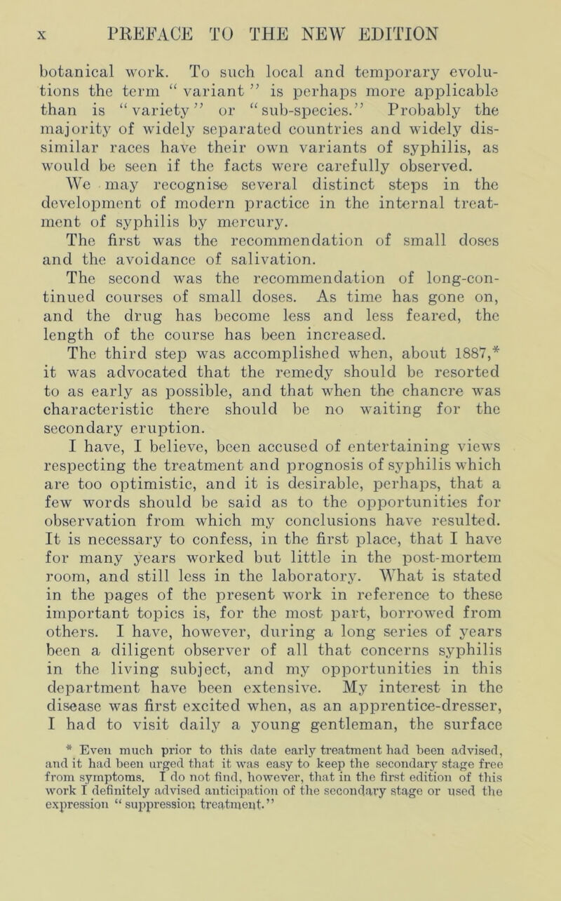 botanical work. To such local and temporary evolu- tions the term “ variant ” is perhaps more applicable than is “variety” or “sub-species.” Probably the majority of widely separated countries and widely dis- similar races have their own variants of syphilis, as would be seen if the facts were carefully observed. We may recognise several distinct steps in the development of modern practice in the internal treat- ment of syphilis by mercury. The first was the recommendation of small doses and the avoidance of salivation. The second was the recommendation of long-con- tinued courses of small doses. As time has gone on, and the drug has become less and less feared, the length of the course has been increased. The third step was accomplished when, about 1887,* it was advocated that the remedy should be resorted to as early as possible, and that when the chancre was characteristic there should be no waiting for the secondary eruption. I have, I believe, been accused of entertaining views respecting the treatment and prognosis of syphilis which are too optimistic, and it is desirable, perhaps, that a few words should be said as to the opportunities for observation from which my conclusions have resulted. It is necessary to confess, in the first place, that I have for many years worked but little in the post-mortem room, and still less in the laboratory. What is stated in the pages of the present work in reference to these important topics is, for the most part, borrowed from others. I have, however, during a long series of years been a diligent observer of all that concerns syphilis in the living subject, and my opportunities in this department have been extensive. My interest in the disease was first excited when, as an apprentice-dresser, I had to visit daily a young gentleman, the surface * Even much prior to this date early treatment had been advised, and it had been urged that it was easy to keep the secondary stage free from symptoms. I do not find, however, that in the first edition of this work f definitely a.dvised anticipation of the secondary stage or used the expression “ suppression treatment.”