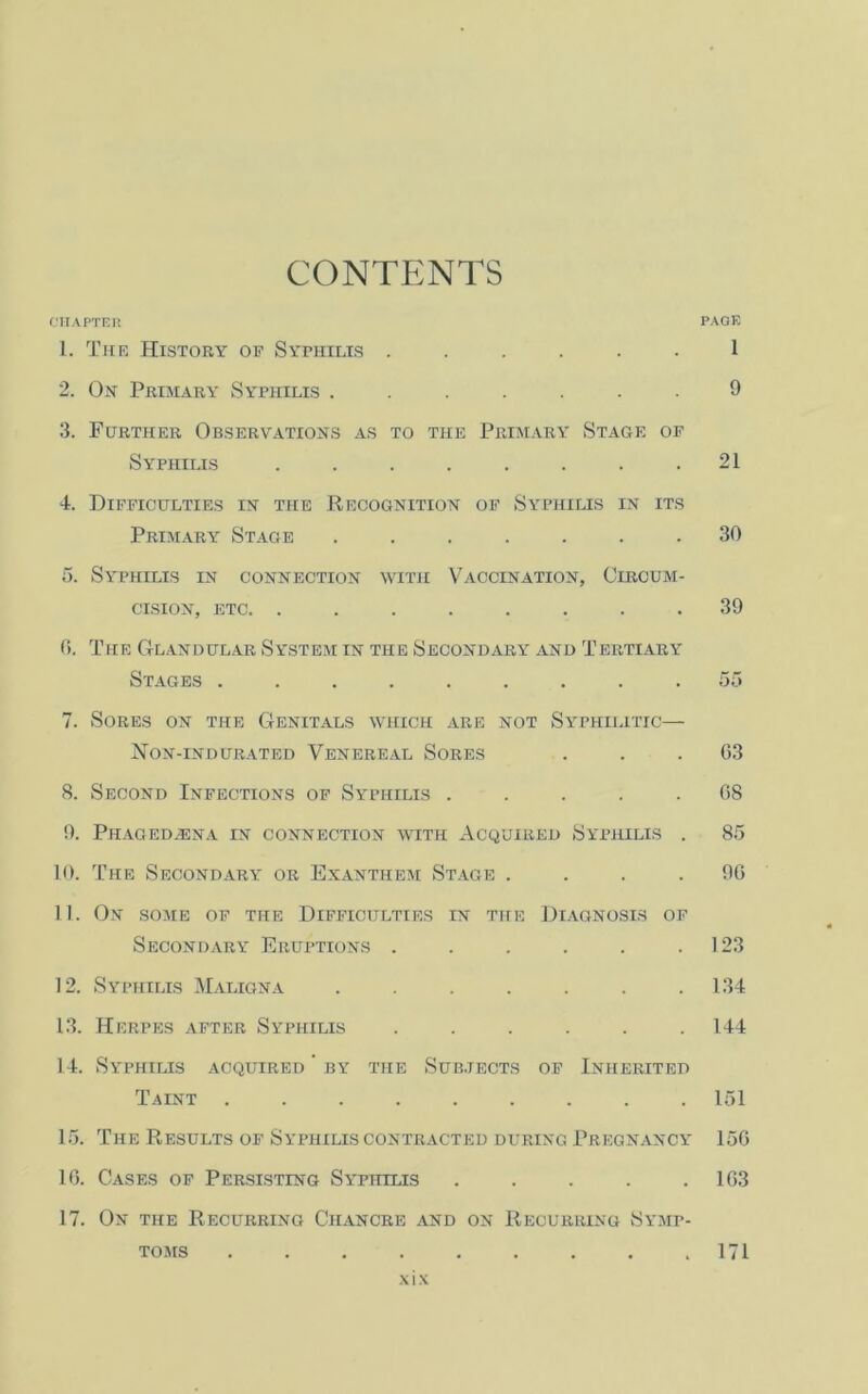 CONTENTS CHAPTER PAGE 1. The History of Syphilis ...... 1 2. On Primary Syphilis ....... 9 3. Further Observations as to the Primary Stage of Syphilis . . . . . . . .21 4. Difficulties in the Recognition of Syphilis in its Primary Stage ....... 30 5. Syphilis in connection with Vaccination, Circum- cision, etc. ........ 39 0. The Glandular System in the Secondary and Tertiary Stages ......... 55 7. Sores on the Genitals which are not Syphilitic— Non-indurated Venereal Sores ... 63 8. Second Infections of Syphilis ..... 68 9. Phaged.ena in connection with Acquired Syphilis . 85 10. The Secondary or Exanthem Stage .... 96 11. On some of the Difficulties in the Diagnosis of Secondary Eruptions . . . . . .123 12. Syphilis Maligna . . . . . . .134 13. Herpes after Syphilis ...... 144 14. Syphilis acquired ' by the Subjects of Inherited Taint ......... 151 15. The Results of Syphilis contracted during Pregnancy 156 16. Cases of Persisting Syphilis ..... 163 17. On the Recurring Chancre and on Recurring Symp- toms .171