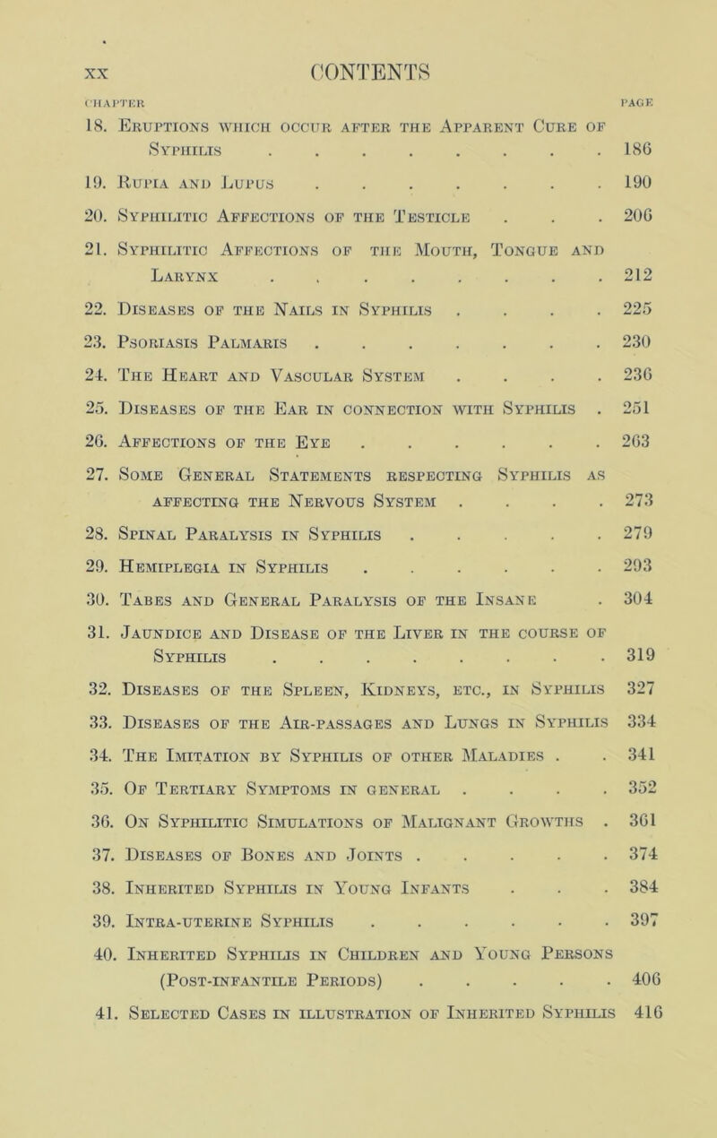 CHAPTER PAGE 18. Eruptions which occur after the Apparent Cure of Syphilis ........ 186 19. Rupia and Lupus ....... 190 20. Syphilitic Affections of the Testicle . . . 206 21. Syphilitic Affections of the Mouth, Tongue and Larynx ........ 212 22. Diseases of the Nails in Syphilis .... 225 23. Psoriasis Palmaris 230 24. The Heart and Vascular System .... 236 25. Diseases of the Ear in connection with Syphilis . 251 26. Affections of the Eye ...... 263 27. Some General Statements respecting Syphilis as AFFECTING THE NERVOUS SYSTEM .... 273 28. Spinal Paralysis in Syphilis . . . . .279 29. Hemiplegia in Syphilis ...... 293 30. Tabes and General Paralysis of the Insane . 304 31. Jaundice and Disease of the Liver in the course of Syphilis ........ 319 32. Diseases of the Spleen, Kidneys, etc., in Syphilis 327 33. Diseases of the Air-passages and Lungs in Syphilis 334 34. The Imitation by Syphilis of other Maladies . .341 35. Of Tertiary Symptoms in general .... 352 36. On Syphilitic Simulations of Malignant Growths . 361 37. Diseases of Bones and Joints ..... 374 38. Inherited Syphilis in Young Infants . . . 384 39. Intra-uterine Syphilis ...... 397 40. Inherited Syphilis in Children and Young Persons (Post-infantile Periods) ..... 406 41. Selected Cases in illustration of Inherited Syphilis 416