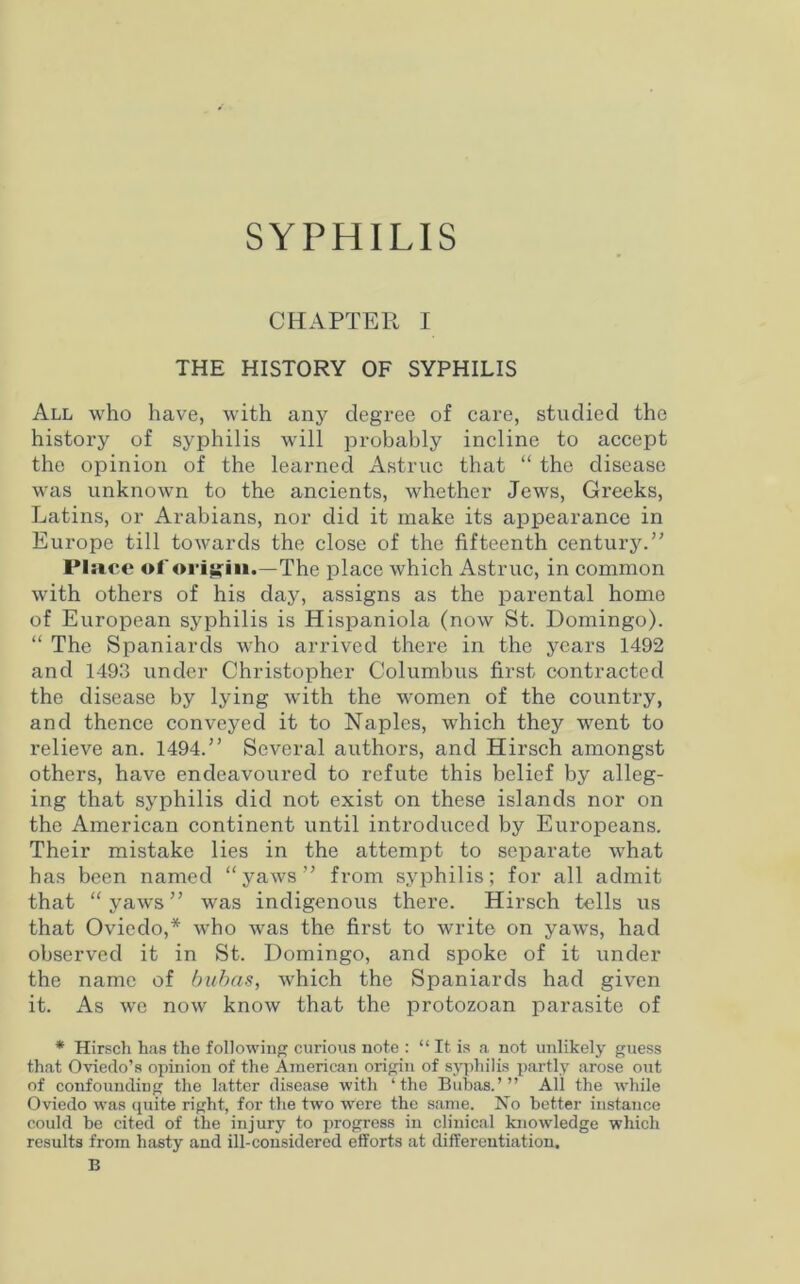 SYPHILIS CHAPTER I THE HISTORY OF SYPHILIS All who have, with any degree of care, studied the history of syphilis will probably incline to accept the opinion of the learned Astruc that “ the disease was unknown to the ancients, whether Jews, Greeks, Latins, or Arabians, nor did it make its appearance in Europe till towards the close of the fifteenth century.” Plsvce of origin.—The place which Astruc, in common with others of his day, assigns as the parental home of European syphilis is Hispaniola (now St. Domingo). “ The Spaniards who arrived there in the years 1492 and 1493 under Christopher Columbus first contracted the disease by lying with the women of the country, and thence conveyed it to Naples, which they went to relieve an. 1494.” Several authors, and Hirsch amongst others, have endeavoured to refute this belief by alleg- ing that syphilis did not exist on these islands nor on the American continent until introduced by Europeans. Their mistake lies in the attempt to separate what has been named “yaws” from syphilis; for all admit that “yaws” was indigenous there. Hirsch tells us that Oviedo,* who was the first to write on yaws, had observed it in St. Domingo, and spoke of it under the name of bubas, which the Spaniards had given it. As we now know that the protozoan parasite of * Hirsch has the following curious note : “ It is a not unlikely guess that Oviedo’s opinion of the American origin of syphilis partly arose out of confounding the latter disease with ‘the Bubas.’” All the while Oviedo was quite right, for the two were the same. No better instance could be cited of the injury to progress in clinical knowledge which results from hasty and ill-considered efforts at differentiation. B