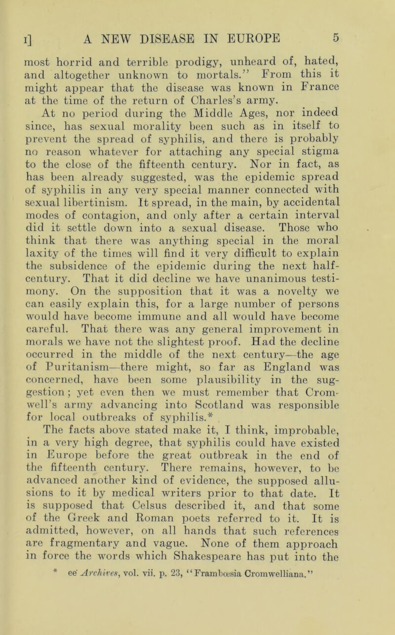 most horrid and terrible prodigy, unheard of, hated, and altogether unknown to mortals.” From this it might appear that the disease was known in France at the time of the return of Charles’s army. At no period during the Middle Ages, nor indeed since, has sexual morality been such as in itself to prevent the spread of syphilis, and there is probably no reason whatever for attaching any special stigma to the close of the fifteenth century. Nor in fact, as has been already suggested, was the epidemic spread of syphilis in any very special manner connected with sexual libertinism. It spread, in the main, by accidental modes of contagion, and only after a certain interval did it settle down into a sexual disease. Those who think that there was anything special in the moral laxity of the times will find it very difficult to explain the subsidence of the epidemic during the next half- century. That it did decline we have unanimous testi- mony. On the supposition that it was a novelty we can easily explain this, for a large number of persons would have become immune and all would have become careful. That there was any general improvement in morals we have not the slightest proof. Flad the decline occurred in the middle of the next century—the age of Puritanism—there might, so far as England was concerned, have been some plausibility in the sug- gestion ; yet even then we must remember that Crom- well’s army advancing into Scotland was responsible for local outbreaks of syphilis.* The facts above stated make it, I think, improbable, in a very high degree, that syphilis could have existed in Europe before the great outbreak in the end of the fifteenth century. There remains, however, to be advanced another kind of evidence, the supposed allu- sions to it by medical writers prior to that date. It is supposed that Celsus described it, and that some of the Greek and Roman poets referred to it. It is admitted, however, on all hands that such references are fragmentary and vague. None of them approach in force the words which Shakespeare has put into the * ee' Archives, vol. vii. p. 23, “ Frambctsia Cromwelliana.”