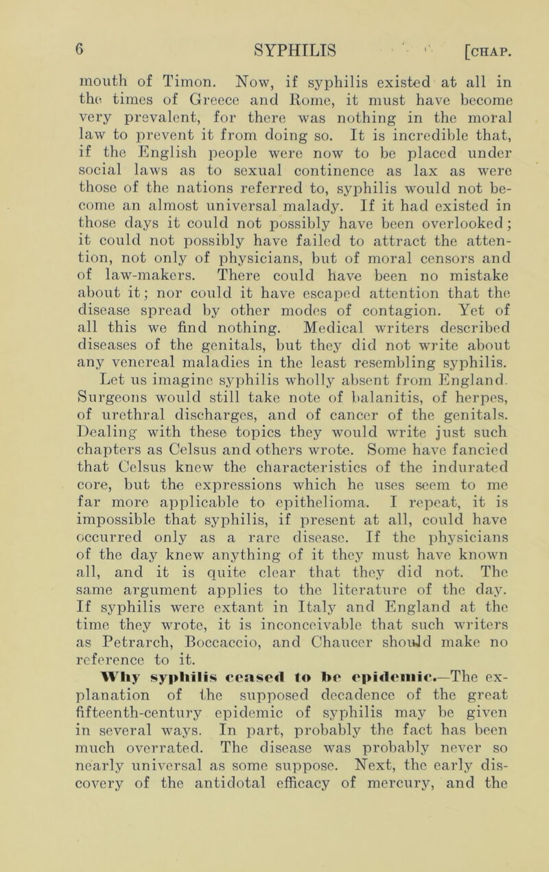 mouth of Timon. Now, if syphilis existed at all in the times of Greece and Rome, it must have become very prevalent, for there was nothing in the moral law to prevent it from doing so. It is incredible that, if the English people were now to be placed under social laws as to sexual continence as lax as were those of the nations referred to, syphilis would not be- come an almost universal malady. If it had existed in those days it could not possibly have been overlooked ; it could not possibly have failed to attract the atten- tion, not only of physicians, but of moral censors and of law-makers. There could have been no mistake about it; nor could it have escaped attention that the disease spread by other modes of contagion. Yet of all this we find nothing. Medical writers described diseases of the genitals, but they did not write about any venereal maladies in the least resembling syphilis. Let us imagine syphilis wholly absent from England. Surgeons would still take note of balanitis, of herpes, of urethral discharges, and of cancer of the genitals. Dealing with these topics they would write just such chapters as Celsus and others wrote. Some have fancied that Celsus knew the characteristics of the indurated core, but the expressions which he uses seem to me far more applicable to epithelioma. I repeat, it is impossible that syphilis, if present at all, could have occurred only as a rare disease. If the physicians of the day knew anything of it they must have known all, and it is quite clear that they did not. The same argument applies to the literature of the day. If syphilis were extant in Italy and England at the time they wrote, it is inconceivable that such writers as Petrarch, Boccaccio, and Chaucer should make no reference to it. Why syphilis ceased to be epidemic.—The ex- planation of the supposed decadence of the great fifteenth-century epidemic of syphilis may be given in several ways. In part, probably the fact has been much overrated. The disease was probably never so nearly universal as some suppose. Next, the early dis- covery of the antidotal efficacy of mercury, and the