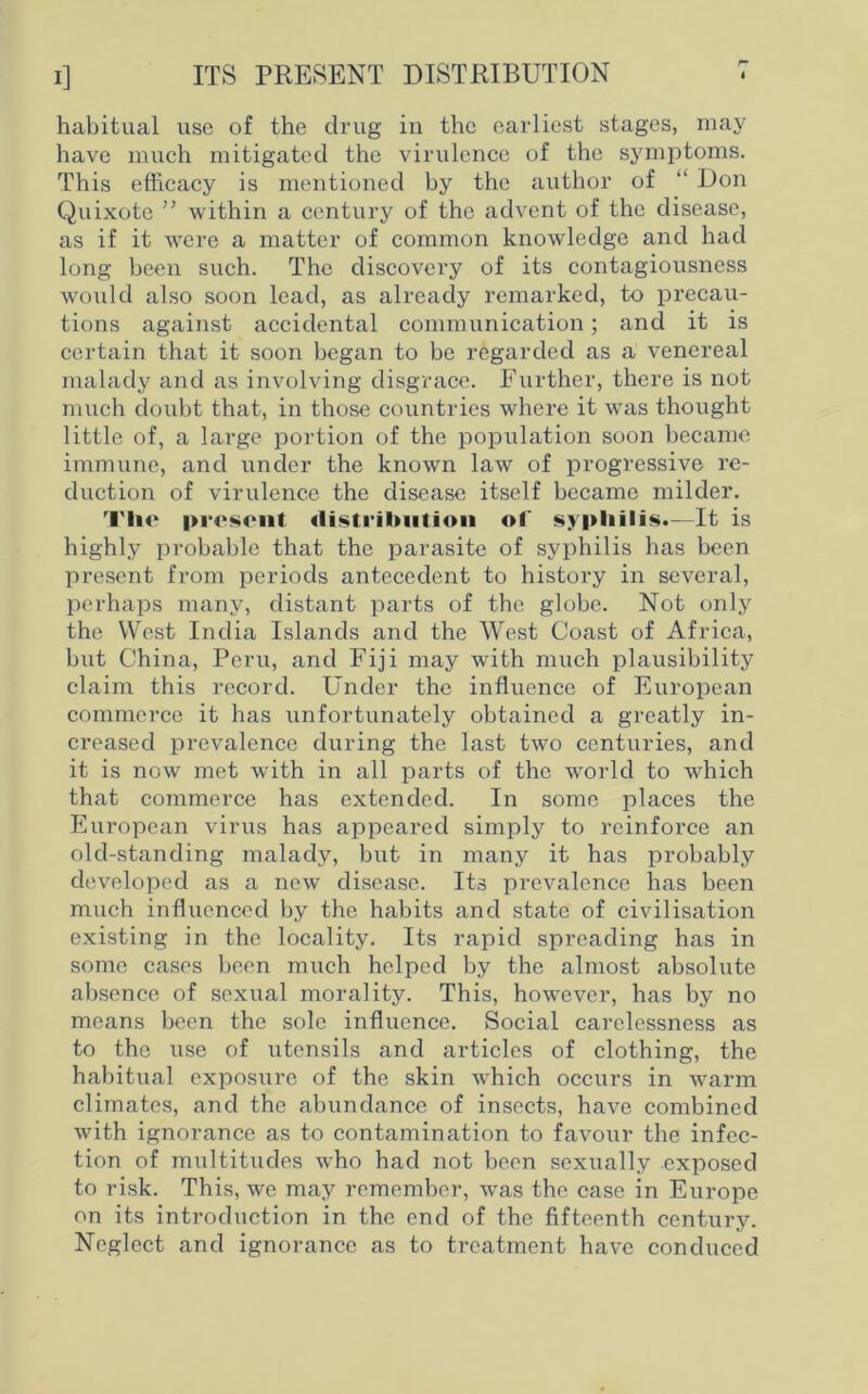 ITS PRESENT DISTRIBUTION 4 habitual use of the drug in the earliest stages, may have much mitigated the virulence of the symptoms. This efficacy is mentioned by the author of “ Don Quixote ” within a century of the advent of the disease, as if it were a matter of common knowledge and had long been such. The discovery of its contagiousness would also soon lead, as already remarked, to precau- tions against accidental communication; and it is certain that it soon began to be regarded as a venereal malady and as involving disgrace. Further, there is not much doubt that, in those countries where it was thought little of, a large portion of the population soon became immune, and under the known law of progressive re- duction of virulence the disease itself became milder. Tlic present distribution of syphilis*—It is highly probable that the parasite of syphilis has been present from periods antecedent to history in several, perhaps many, distant parts of the globe. Not only the West India Islands and the West Coast of Africa, but China, Peru, and Fiji may with much plausibility claim this record. Under the influence of European commerce it has unfortunately obtained a greatly in- creased prevalence during the last two centuries, and it is now met with in all parts of the world to which that commerce has extended. In some places the European virus has appeared simply to reinforce an old-standing malady, but in many it has probably developed as a new disease. Its prevalence has been much influenced by the habits and state of civilisation existing in the locality. Its rapid spreading has in some cases been much helped by the almost absolute absence of sexual morality. This, however, has by no means been the sole influence. Social carelessness as to the use of utensils and articles of clothing, the habitual exposure of the skin which occurs in warm climates, and the abundance of insects, have combined with ignorance as to contamination to favour the infec- tion of multitudes who had not been sexually exposed to risk. This, we may remember, was the case in Europe on its introduction in the end of the fifteenth century. Neglect and ignorance as to treatment have conduced