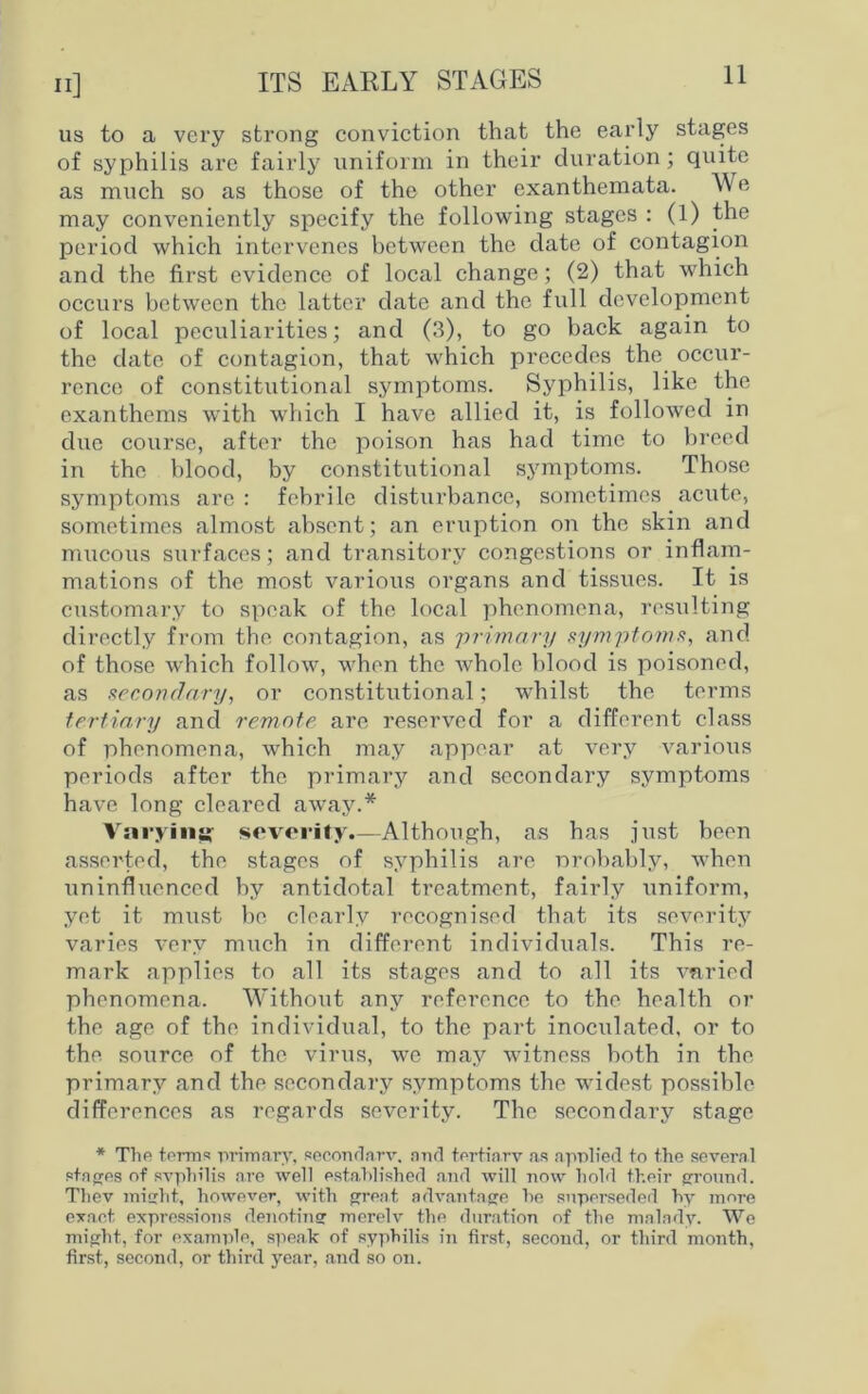 us to a very strong conviction that the early stages of syphilis are fairly uniform in their duration; quite as much so as those of the other exanthemata. We may conveniently specify the following stages : (l) the period which intervenes between the date of contagion and the first evidence of local change; (2) that which occurs between the latter date and the full development of local peculiarities; and (3), to go back again to the date of contagion, that which precedes the occur- rence of constitutional symptoms. Syphilis, like the exanthems with which I have allied it, is followed in due course, after the poison has had time to breed in the blood, by constitutional symptoms. Those symptoms are : febrile disturbance, sometimes acute, sometimes almost absent; an eruption on the skin and mucous surfaces; and transitory congestions or inflam- mations of the most various organs and tissues. It is customary to speak of the local phenomena, resulting directly from the contagion, as primary symptoms, and of those which follow, when the whole blood is poisoned, as secondary, or constitutional; whilst the terms tertiary and remote are reserved for a different class of phenomena, which may appear at very various periods after the primary and secondary symptoms have long cleared away.* Varying severity.—Although, as has just been asserted, the stages of syphilis are probably, when uninfluenced by antidotal ti’catment, fairly uniform, yet it rmist be clearly recognised that its severity varies very much in different individuals. This re- mark applies to all its stages and to all its varied phenomena. Without any reference to the health or the age of the individual, to the part inoculated, or to the source of the virus, we may witness both in the primary and the secondary symptoms the widest possible differences as regards severity. The secondary stage * The term?! primary, secondary, and tertiary as applied to the several stages of syphilis are well established and will now hold their ground. Thev might, however, with great advantage he superseded hy more exact expressions denoting merely the duration of the malady. We might, for example, speak of syphilis in first, second, or third month, first, second, or third year, and so on.