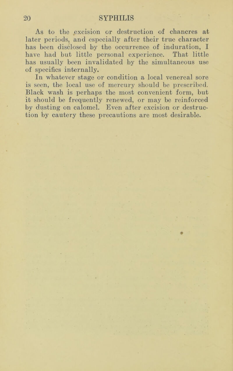 As to the excision or destruction of chancres at later periods, and especially after their true character has been disclosed by the occurrence of induration, I have had but little personal experience. That little has usually been invalidated by the simultaneous use of specifics internally. In whatever stage or condition a local venereal sore is seen, the local use of mercury should be prescribed. Black wash is perhaps the most convenient form, but it should be frequently renewed, or may be reinforced by dusting on calomel. Even after excision or destruc- tion by cautery these precautions are most desirable.