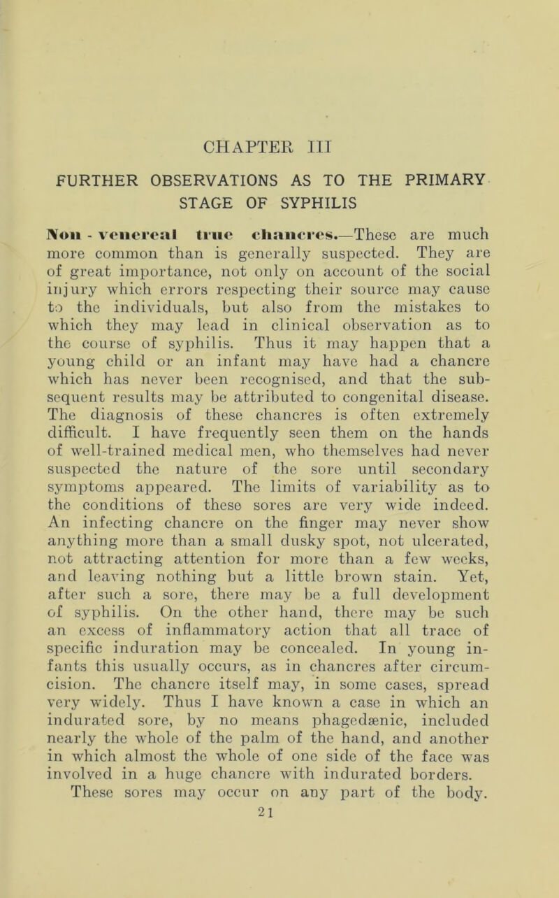 CHAPTER III FURTHER OBSERVATIONS AS TO THE PRIMARY STAGE OF SYPHILIS Non - venereal true eliancres.—These are much more common than is generally suspected. They are of great importance, not only on account of the social injury which errors respecting their source may cause to the individuals, but also from the mistakes to which they may lead in clinical observation as to the course of syphilis. Thus it may happen that a young child or an infant may have had a chancre which has never been recognised, and that the sub- sequent results may be attributed to congenital disease. The diagnosis of these chancres is often extremely difficult. I have frequently seen them on the hands of well-trained medical men, who themselves had never suspected the nature of the sore until secondary symptoms appeared. The limits of variability as to the conditions of these sores are very wide indeed. An infecting chancre on the finger may never show anything more than a small dusky spot, not ulcerated, not attracting attention for more than a few weeks, and leaving nothing hut a little brown stain. Yet, after such a sore, there may he a full development of syphilis. On the other hand, there may be such an excess of inflammatory action that all trace of specific induration may be concealed. In young in- fants this usually occurs, as in chancres after circum- cision. The chancre itself may, in some cases, spread very widely. Thus I have known a case in which an indurated sore, by no means phagedsenic, included nearly the whole of the palm of the hand, and another in which almost the whole of one side of the face was involved in a huge chancre with indurated borders. These sores may occur on any part of the body.