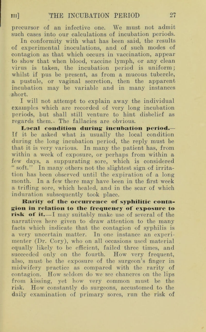 precursor of an infective one. We must not admit such cases into our calculations of incubation periods. In conformity with what has been said, the results of experimental inoculations, and of such modes of contagion as that which occurs in vaccination, appear to show that when blood, vaccine lymph, or any clean virus is taken, the incubation period is uniform; whilst if pus be present, as from a mucous tubercle, a pustule, or vaginal secretion, then the apparent incubation may be variable and in many instances short. I will not attempt to explain away the individual examples which are recorded of very long incubation periods, but shall still venture to hint disbelief as regards them.. The fallacies are obvious. Local condition during incubation period.— If it be asked what is usually the local condition during the long incubation period, the reply must be that it is very various. In many the patient has, from within a week of exposure, or perhaps from within a few days, a suppurating sore, which is considered “ soft.” In many others not the slightest sign of irrita- tion has been observed until the expiration of a long month. In a few there may have been in the first week a trifling sore, which healed, and in the scar of which induration subsequently took place. Kai'ity of the occurrence of syphilitic conta- gion in relation to the frequency of exposure to risk of it.—I may suitably make use of several of the narratives here given to draw attention to the many facts which indicate that the contagion of syphilis is a very uncertain matter. In one instance an experi- menter (Dr. Cory), who on all occasions used material equally likely to be efficient, failed three times, and succeeded only on the fourth. How very frequent, also, must be the exposure of the surgeon’s finger in midwifery practice as compared with the rarity of contagion. How seldom do we see chancres on the lips from kissing, yet how very common must be the risk. How constantly do surgeons, accustomed to the daily examination of primary sores, run the risk of