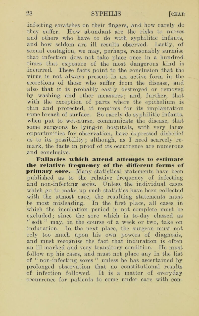 infecting scratches on their fingers, and how rarely do they suffer. How abundant are the risks to nurses and others who have to do with syphilitic infants, and how seldom are ill results observed. Lastly, of sexual contagion, we may, perhaps, reasonably surmise that infection does not take place once in a hundred times that exposure of the most dangerous kind is incurred. These facts point to the conclusion that the virus is not always present in an active form in the secretions of those who suffer from the disease, and also that it is probably easily destroyed or removed by washing and other measures; and, further, that with the exception of parts where the epithelium is thin and protected, it requires for its implantation some breach of surface. So rarely do syphilitic infants, when put to wet-nurse, communicate the disease, that some surgeons to lying-in hospitals, with very large opportunities for observation, have expressed disbelief as to its possibility; although, as I need scarcely re- mark, the facts in proof of its occurrence are numerous and conclusive. Fallacies wliicli attend attempts to estimate the relative frequency of tlie different forms of primary sore.—Many statistical statements have been published as to the relative frequency of infecting and non-infecting sores. Unless the individual cases which go to make up such statistics have been collected with the utmost care, the resulting statements must be most misleading. In the first place, all cases in which the incubation period is not complete must be excluded; since the sore Avhich is to-day classed as “ soft ” may, in the course of a week or two, take on induration. In the next place, the surgeon must not rely too much upon his own powers of diagnosis, and must recognise the fact that induration is often an ill-marked and very transitory condition. He must follow up his cases, and must not place any in the list of “ non-infecting sores ” unless he has ascertained by prolonged observation that no constitutional results of infection followed. It is a matter of everyday occurrence for patients to come under care with con-