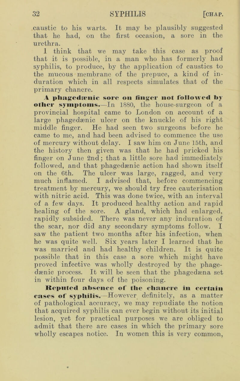 caustic to his warts. It may be plausibly suggested that he had, on the first occasion, a sore in the urethra. 1 think that we may take this case as proof that it is possible, in a man who has formerly had syphilis, to produce, by the application of caustics to the mucous membrane of the prepuce, a kind of in- duration which in all respects simulates that of the primary chancre. A pliagc<hcnic sore on finder not followed by other symptoms.—In 1880, the house-surgeon of a provincial hospital came to London on account of a large phagedsenic ulcer on the knuckle of his right middle finger. He had seen two surgeons before he came to me, and had been advised to commence the use of mercury without delay. I saw him on June 15th, and the history then given was that he had pricked his finger on June 2nd; that a little sore had immediately followed, and that phagedsenic action had shown itself on the 6th. The ulcer was large, ragged, and very much inflamed. I advised that, before commencing treatment by mercury, we should try free cauterisation with nitric acid. This was done twice, with an interval of a few days. It produced healthy action and rapid healing of the sore. A gland, which had enlarged, rapidly subsided. There was never any induration of the scar, nor did any secondary symptoms follow. I saw the patient two months after his infection, when he was quite well. Six years later I learned that he was married and had healthy children. It is quite possible that in this case a sore which might have proved infective was wholly destroyed by the phage- dsenic process. It will be seen that the phagedsena set in within four days of the poisoning. Kepnted absence of tlie chancre In certain cases of syphilis.—However definitely, as a matter of pathological accuracy, we may repudiate the notion that acquired syphilis can ever begin without its initial lesion, yet for practical purposes we are obliged to admit that there are cases in which the primary sore wholly escapes notice. In women this is very common,