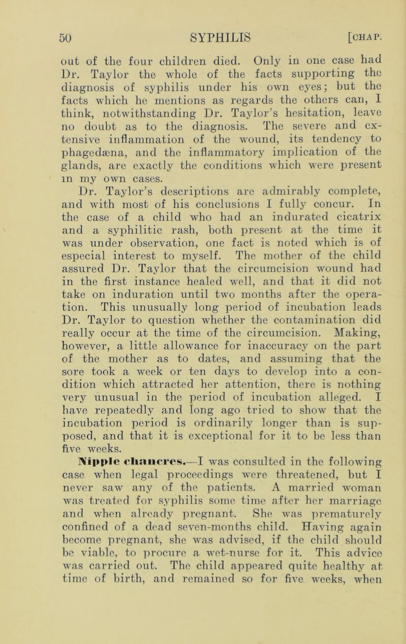 out of the four children died. Only in one case had Dr. Taylor the whole of the facts supporting the diagnosis of syphilis under his own eyes; but the facts which he mentions as regards the others can, 1 think, notwithstanding Dr. Taylor’s hesitation, leave no doubt as to the diagnosis. The severe and ex- tensive inflammation of the wound, its tendency to phagedsena, and the inflammatory implication of the glands, are exactly the conditions which were present in my own cases. Dr. Taylor’s descriptions are admirably complete, and writh most of his conclusions I fully concur. In the case of a child who had an indurated cicatrix and a syphilitic rash, both present at the time it was under observation, one fact is noted which is of especial interest to myself. The mother of the child assured Dr. Taylor that the circumcision wound had in the first instance healed well, and that it did not take on induration until two months after the opera- tion. This unusually long period of incubation leads Dr. Taylor to question whether the contamination did really occur at the time of the circumcision. Making, however, a little allowance for inaccuracj^ on the part of the mother as to dates, and assuming that the sore took a week or ten days to develop into a con- dition which attracted her attention, there is nothing very unusual in the period of incubation alleged. I have repeatedly and long ago tried to show that the incubation period is ordinarily longer than is sup- posed, and that it is exceptional for it to be less than five weeks. Nipple clinnci’es.—I was consulted in the following case when legal proceedings were threatened, but I never saw any of the patients. A married woman was treated for syphilis some time after her marriage and when already pregnant. She was prematurely confined of a dead seven-months child. Having again become pregnant, she was advised, if the child should be viable, to procure a -wet-nurse for it. This advice was carried out. The child appeared quite healthy at time of birth, and remained so for five wreeks, when