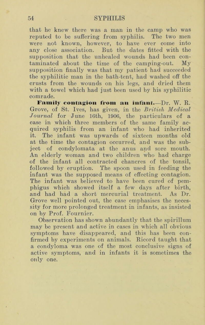 that he knew there was a man in the camp who was reputed to be suffering from syphilis. The two men were not known, however, to have ever come into any close association. But the dates fitted with the supposition that the unhealed wounds had been con- taminated about the time of the camping-out. My supposition finally was that my patient had succeeded the syphilitic man in the bath-tent, had washed off the crusts from the wounds on his legs, and dried them with a towel which had just been used by his syphilitic comrade. Family contagion from an infant.—Dr. W. R. Grove, of St. Ives, has given, in the British Medical Journal for June 16th, 1906, the particulars of a case in which three members of the same family ac- quired syphilis from an infant who had inherited it. The infant was upwards of sixteen months old at the time the contagion occurred, and was the sub- ject of condylomata at the anus and sore mouth. An elderly woman and two children who had charge of the infant all contracted chancres of the tonsil, followed by eruption. The spoon used in feeding the infant was the supposed means of effecting contagion. The infant was believed to have been cured of pem- phigus which showed itself a few days after birth, and had had a short mercurial treatment. As Dr. Grove well pointed out, the case emphasises the neces- sity for more prolonged treatment in infants, as insisted on by Prof. Fournier. Observation has shown abundantly that the spirillum may be present and active in cases in which all obvious symptoms have disappeared, and this has been con- firmed by experiments on animals. Ricord taught that a condyloma was one of the most conclusive signs of active symptoms, and in infants it is sometimes the only one.