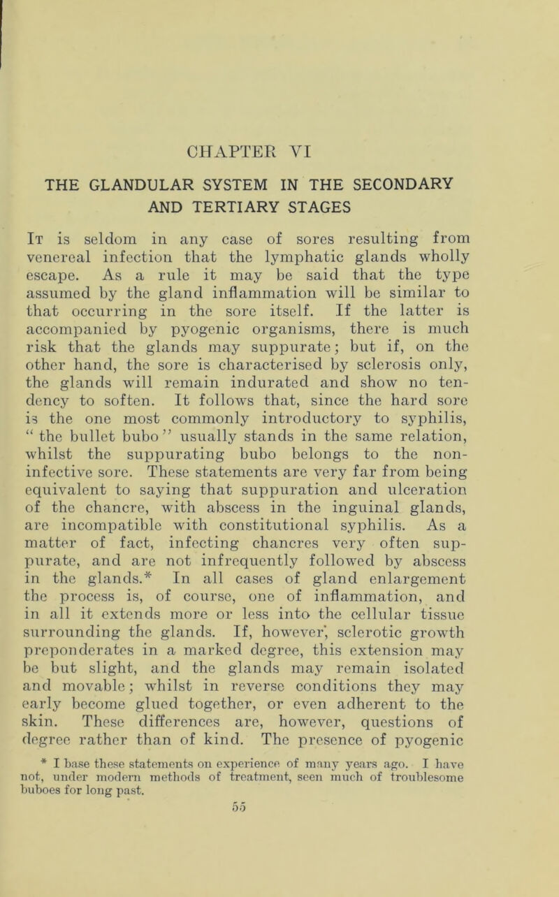 CHAPTER VI THE GLANDULAR SYSTEM IN THE SECONDARY AND TERTIARY STAGES It is seldom in any case of sores resulting from venereal infection that the lymphatic glands wholly escape. As a rule it may be said that the type assumed by the gland inflammation will be similar to that occurring in the sore itself. If the latter is accompanied by pyogenic organisms, there is much risk that the glands may suppurate; but if, on the other hand, the sore is characterised by sclerosis only, the glands will remain indurated and show no ten- dency to soften. It follows that, since the hard sore is the one most commonly introductory to syphilis, “ the bullet bubo” usually stands in the same relation, whilst the suppurating bubo belongs to the non- infective sore. These statements are very far from being equivalent to saying that suppuration and ulceration of the chancre, with abscess in the inguinal glands, are incompatible with constitutional syphilis. As a matter of fact, infecting chancres very often sup- purate, and are not infrequently followed by abscess in the glands.* In all cases of gland enlargement the process is, of course, one of inflammation, and in all it extends more or less into the cellular tissue surrounding the glands. If, however', sclerotic growth preponderates in a marked degree, this extension may be but slight, and the glands may remain isolated and movable; whilst in reverse conditions they may early become glued together, or even adherent to the skin. These differences are, however, questions of degree rather than of kind. The presence of pyogenic * I base these statements on experience of many years ago. I have not, under modem methods of treatment, seen much of troublesome buboes for long past.