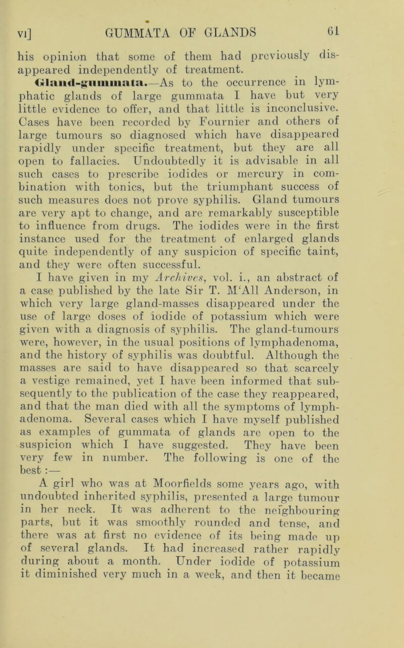 VI] GUMMATA OF GLANDS Cl his opinion that some of them had previously dis- appeared independently of treatment. (xlaud-^iimniata.—As to the occurrence in lym- phatic glands of large gummata I have but very little evidence to offer, and that little is inconclusive. Cases have been recorded by Fournier and others of large tumours so diagnosed which have disappeared rapidly under specific treatment, but they are all open to fallacies. Undoubtedly it is advisable in all such cases to prescribe iodides or mercury in com- bination with tonics, but the triumphant success of such measures does not prove syphilis. Gland tumours are very apt to change, and are remarkably susceptible to influence from drugs. The iodides were in the first instance used for the treatment of enlarged glands quite independently of any suspicion of specific taint, and they were often successful. I have given in my Archives, vol. i., an abstract of a case published by the late Sir T. M'All Anderson, in which very large gland-masses disappeared under the use of large doses of iodide of potassium which were given with a diagnosis of syphilis. The gland-tumours were, however, in the usual positions of lymphadenoma, and the history of syphilis was doubtful. Although the masses are said to have disappeared so that scarcely a vestige remained, yet I have been informed that sub- sequently to the publication of the case they reappeared, and that the man died with all the symptoms of lymph- adenoma. Several cases which I have myself published as examples of gummata of glands are open to the suspicion which I have suggested. They have been very few in number. The following is one of the best :— A girl who was at Moorfields some years ago, with undoubted inherited syphilis, presented a large tumour in her neck. It was adherent to the neighbouring parts, but it was smoothly rounded and tense, and there was at first no evidence of its being made up of several glands. It had increased rather rapidly during about a month. Under iodide of potassium it diminished very much in a week, and then it became