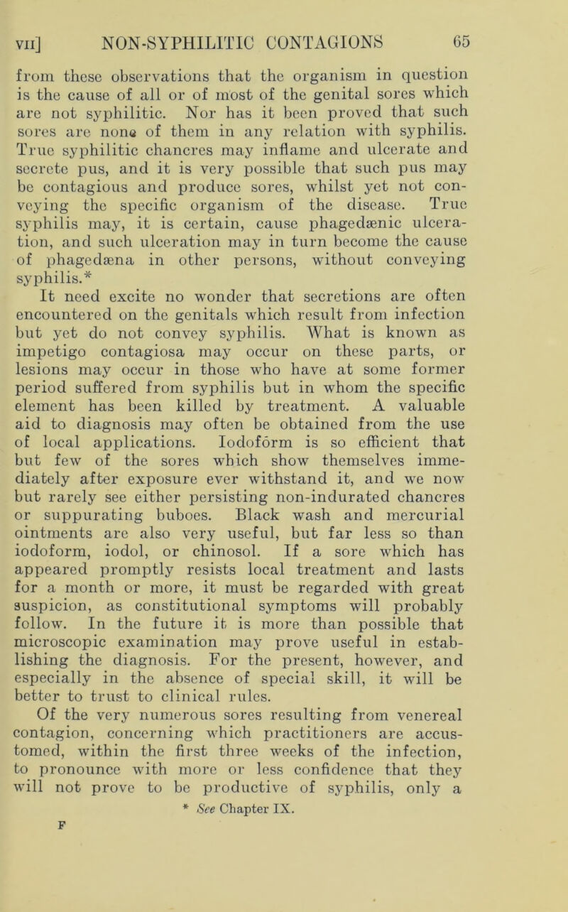 vn] from these observations that the organism in question is the cause of all or of most of the genital sores which are not syphilitic. Nor has it been proved that such sores are nons of them in any relation with syphilis. True syphilitic chancres may inflame and ulcerate and secrete pus, and it is very possible that such pus may be contagious and produce sores, whilst yet not con- veying the specific organism of the disease. True syphilis may, it is certain, cause phagedsenic ulcera- tion, and such ulceration may in turn become the cause of phagedsena in other persons, without conveying syphilis.* It need excite no wonder that secretions are often encountered on the genitals which result from infection but yet do not convey syphilis. What is known as impetigo contagiosa may occur on these parts, or lesions may occur in those who have at some former period suffered from syphilis but in whom the specific element has been killed by treatment. A valuable aid to diagnosis may often be obtained from the use of local applications. Iodoform is so efficient that but few of the sores which show themselves imme- diately after exposure ever withstand it, and we now but rarely see either persisting non-indurated chancres or suppurating buboes. Black wash and mercurial ointments are also very useful, but far less so than iodoform, iodol, or chinosol. If a sore which has appeared promptly resists local treatment and lasts for a month or more, it must be regarded with great suspicion, as constitutional symptoms will probably follow. In the future it is more than possible that microscopic examination may prove useful in estab- lishing the diagnosis. For the present, however, and especially in the absence of special skill, it will be better to trust to clinical rules. Of the very numerous sores resulting from venereal contagion, concerning which practitioners are accus- tomed, within the first three weeks of the infection, to pronounce with more or less confidence that they will not prove to be productive of syphilis, only a * See Chapter IX. F