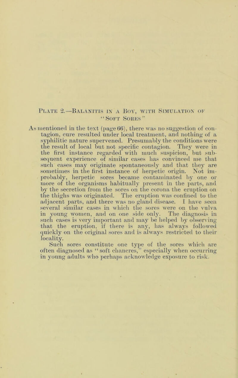 Plate 2.—Balanitis in a Bov, with Simulation of “Soft Sores” As mentioned in the text (page 66), there was no suggestion of con- tagion, cure resulted under local treatment, and nothing of a syphilitic nature supervened. Presumably the conditions were the result of local but not specific contagion. They were in the first instance regarded with much suspicion, but sub- sequent experience of similar cases has convinced me that such cases may originate spontaneously and that they are sometimes in the first instance of herpetic origin. Not im- probably, herpetic sores became contaminated by one or more of the organisms habitually present in the parts, and by the secretion from the sores on the corona the eruption on the thighs was originated. The eruption was confined to the adjacent parts, and there was no gland disease. I have seen several similar cases in which the sores were on the vulva in young women, and on one side only. The diagnosis in such cases is very important and may be helped by observing that the eruption, if there is any, has always followed quickly on the original sores and is always restricted to their locality. Such sores constitute one type of the sores which are often diagnosed as “soft chancres,” especially when occurring in young adults who perhaps acknowledge exposure to risk.