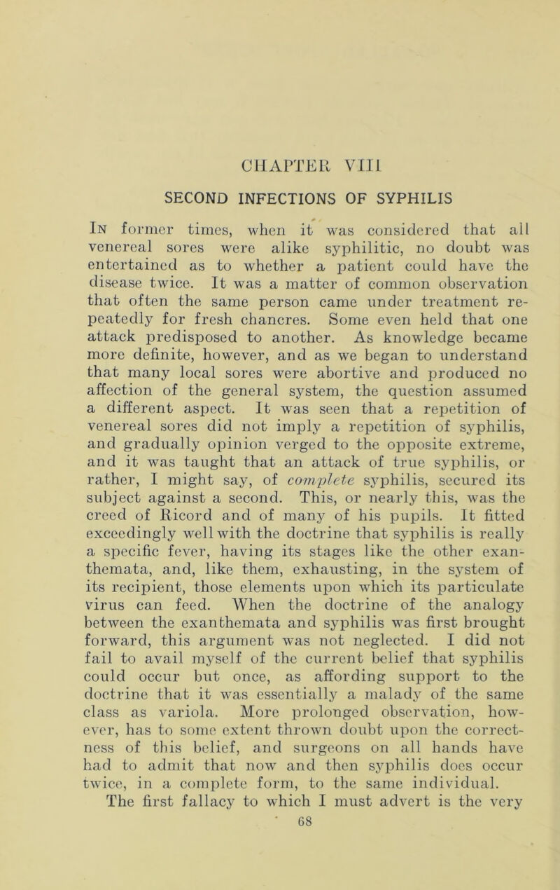 CHAPTER VIII SECOND INFECTIONS OF SYPHILIS In former times, when it was considered that all venereal sores were alike syphilitic, no doubt was entertained as to whether a patient could have the disease twice. It was a matter of common observation that often the same person came under treatment re- peatedly for fresh chancres. Some even held that one attack predisposed to another. As knowledge became more definite, however, and as we began to understand that many local sores were abortive and produced no affection of the general system, the question assumed a different aspect. It was seen that a repetition of venereal sores did not imply a repetition of syphilis, and gradually opinion verged to the opposite extreme, and it was taught that an attack of true syphilis, or rather, I might say, of complete syphilis, secured its subject against a second. This, or nearly this, was the creed of Ricord and of many of his pupils. It fitted exceedingly well with the doctrine that syphilis is really a specific fever, having its stages like the other exan- themata, and, like them, exhausting, in the system of its recipient, those elements upon which its particulate virus can feed. When the doctrine of the analogy between the exanthemata and syphilis was first brought forward, this argument was not neglected. I did not fail to avail myself of the current belief that syphilis could occur but once, as affording support to the doctrine that it was essentially a malady of the same class as variola. More prolonged observation, how- ever, has to some extent thrown doubt upon the correct- ness of this belief, and surgeons on all hands have had to admit that now and then syphilis does occur twice, in a complete form, to the same individual. The first fallacy to which I must advert is the very