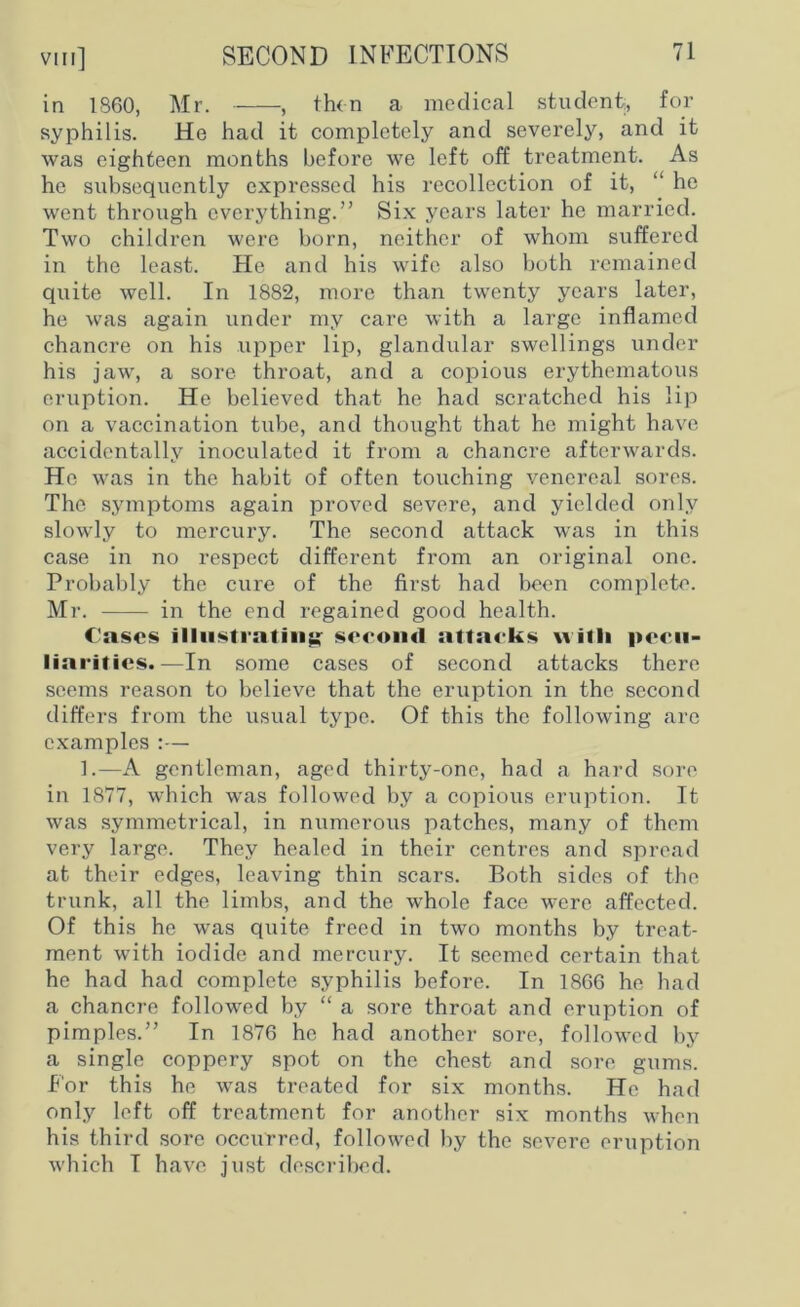 in I860, Mr. , then a medical student, for syphilis. He had it completely and severely, and it was eighteen months before we left off treatment. As he subsequently expressed his recollection of it, “ he went through everything.” Six years later he married. Two children were born, neither of whom suffered in the least. He and his wife also both remained quite well. In 1882, more than twenty years later, he was again under my care with a large inflamed chancre on his upper lip, glandular swellings under his jaw, a sore throat, and a copious erythematous eruption. He believed that he had scratched his lip on a vaccination tube, and thought that he might have accidentally inoculated it from a chancre afterwards. He was in the habit of often touching venereal sores. The symptoms again proved severe, and yielded only slowly to mercury. The second attack was in this case in no respect different from an original one. Probably the cure of the first had been complete. Mr. in the end regained good health. Cases illustrating second attacks with pecu- liarities.—In some cases of second attacks there seems reason to believe that the eruption in the second differs from the usual type. Of this the following arc examples :— 1.—A gentleman, aged thirty-one, had a hard sore in 1877, which was followed by a copious eruption. It was symmetrical, in numerous patches, many of them very large. They healed in their centres and spread at their edges, leaving thin scars. Both sides of the trunk, all the limbs, and the whole face were affected. Of this he was quite freed in two months by treat- ment with iodide and mercury. It seemed certain that he had had complete syphilis before. In 1866 he had a chancre followed by “ a sore throat and eruption of pimples.” In 1876 he had another sore, followed by a single coppery spot on the chest and sore gums. For this he was treated for six months. He had only left off treatment for another six months when his third sore occurred, followed by the severe eruption which I have just described.