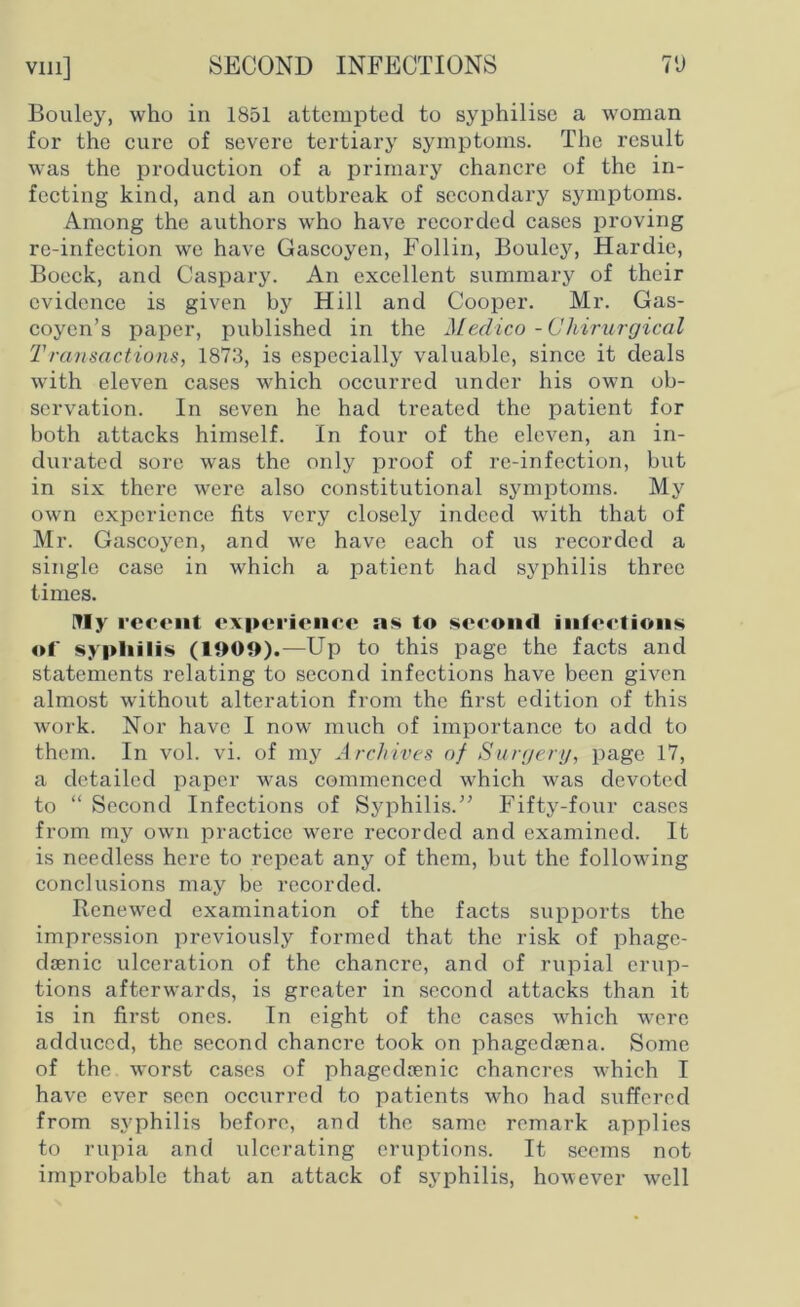 Bouley, who in 1851 attempted to syphilise a woman for the cure of severe tertiary symptoms. The result was the production of a primary chancre of the in- fecting kind, and an outbreak of secondary symptoms. Among the authors who have recorded cases proving re-infection we have Gascoyen, Follin, Bouley, Hardic, Bocck, and Caspary. An excellent summary of their evidence is given by Hill and Cooper. Mr. Gas- coyen’s paper, published in the Medico -Chirurgical Transactions, 1873, is especially valuable, since it deals with eleven cases which occurred under his own ob- servation. In seven he had treated the patient for both attacks himself. In four of the eleven, an in- durated sore was the only proof of re-infection, but in six there were also constitutional symptoms. My own experience fits very closely indeed with that of Mr. Gascoyen, and we have each of us recorded a single case in which a patient had syphilis three times. Illy recent experience as to second infections of syphilis (1909).—Up to this page the facts and statements relating to second infections have been given almost without alteration from the first edition of this work. Nor have I now much of importance to add to them. In vol. vi. of my A rchives of Surgery, page 17, a detailed paper was commenced which was devoted to “ Second Infections of Syphilis.” Fifty-four cases from my own practice were recorded and examined. It is needless here to repeat any of them, but the following conclusions may be recorded. Renewed examination of the facts supports the impression previously formed that the risk of phage- dsenic ulceration of the chancre, and of rupial erup- tions afterwards, is greater in second attacks than it is in first ones. In eight of the cases which were adduced, the second chancre took on phagedsena. Some of the. worst cases of phagedrenic chancres which I have ever seen occurred to patients who had suffered from syphilis before, and the same remark applies to rupia and ulcerating eruptions. It seems not improbable that an attack of syphilis, however well