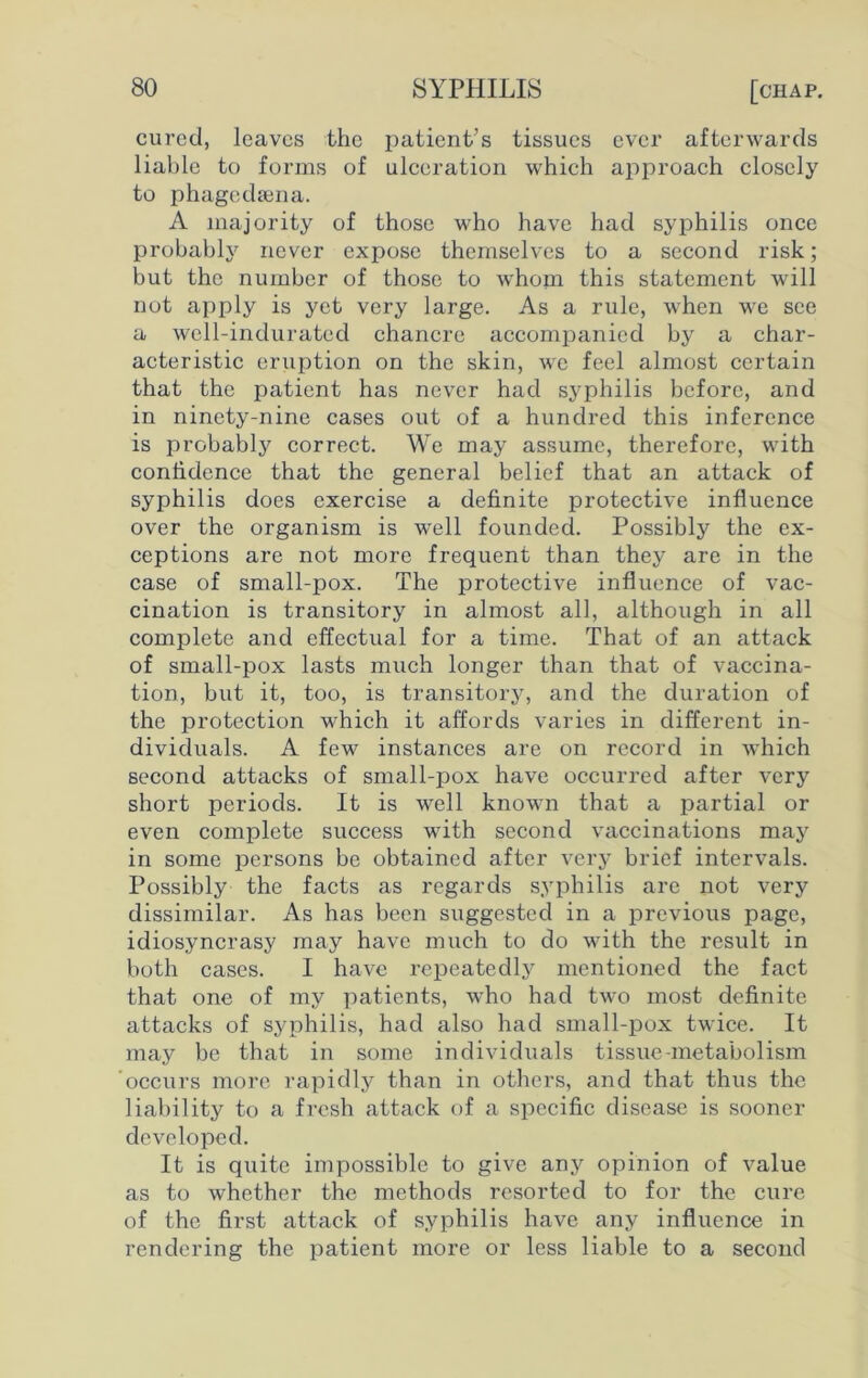 cured, leaves the patient’s tissues ever afterwards liable to forms of ulceration which approach closely to phagedsena. A majority of those who have had syphilis once probably never expose themselves to a second risk; but the number of those to whom this statement will not apply is yet very large. As a rule, when we see a well-indurated chancre accompanied by a char- acteristic eruption on the skin, we feel almost certain that the patient has never had syphilis before, and in ninety-nine cases out of a hundred this inference is probably correct. We may assume, therefore, with confidence that the general belief that an attack of syphilis does exercise a definite protective influence over the organism is well founded. Possibly the ex- ceptions are not more frequent than they are in the case of small-pox. The protective influence of vac- cination is transitory in almost all, although in all complete and effectual for a time. That of an attack of small-pox lasts much longer than that of vaccina- tion, but it, too, is transitory, and the duration of the protection which it affords varies in different in- dividuals. A few instances are on record in which second attacks of small-pox have occurred after very short periods. It is well known that a partial or even complete success with second vaccinations may in some persons be obtained after very brief intervals. Possibly the facts as regards syphilis arc not very dissimilar. As has been suggested in a previous page, idiosyncrasy may have much to do with the result in both cases. I have repeatedly mentioned the fact that one of my patients, who had two most definite attacks of syphilis, had also had small-pox twice. It may be that in some individuals tissue-metabolism occurs more rapidly than in others, and that thus the liability to a fresh attack of a specific disease is sooner developed. It is quite impossible to give any opinion of value as to whether the methods resorted to for the cure of the first attack of syphilis have any influence in rendering the patient more or less liable to a second