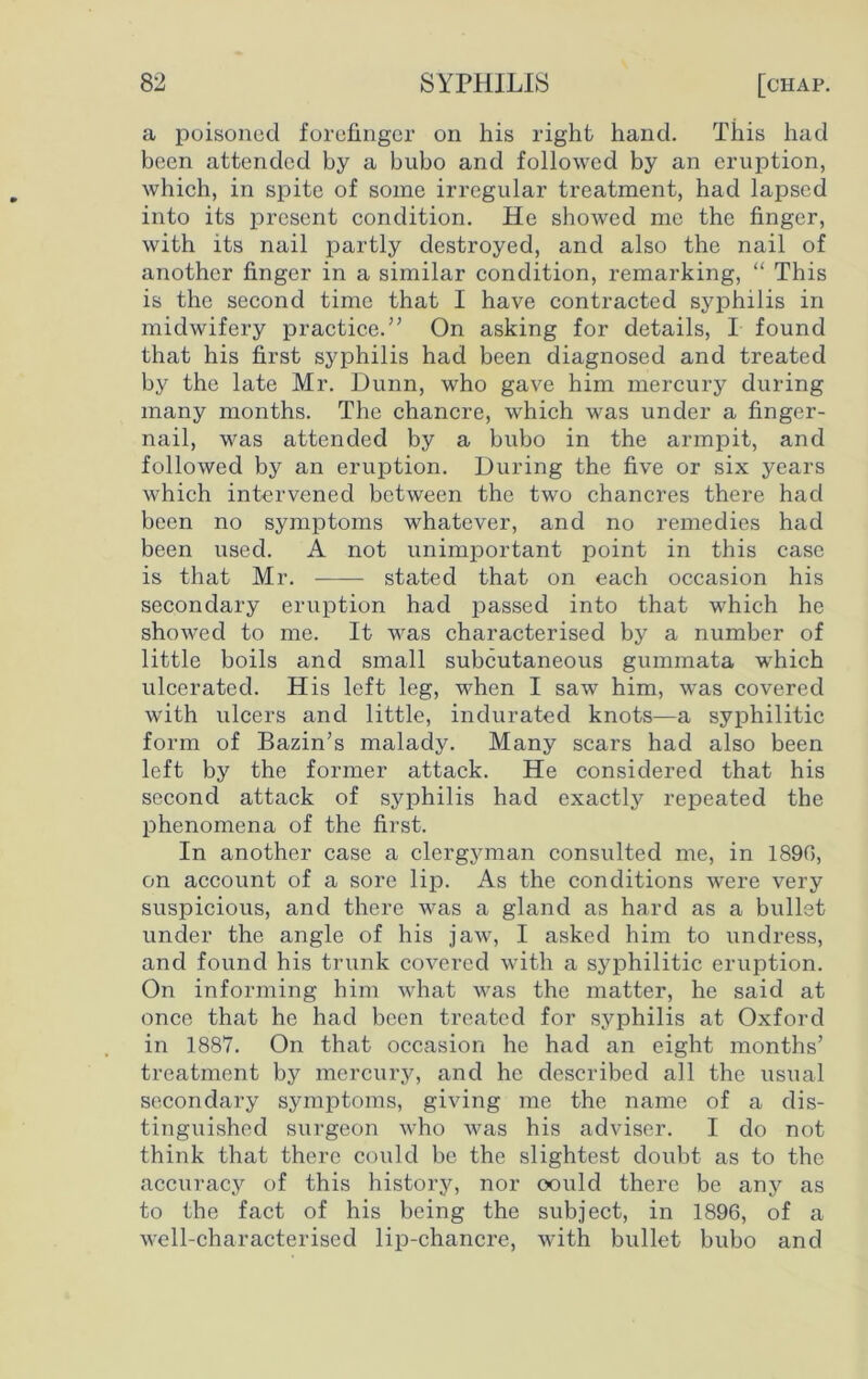 a poisoned forefinger on his right hand. This had been attended by a bubo and followed by an eruption, which, in spite of some irregular treatment, had lapsed into its present condition. He showed me the finger, with its nail partly destroyed, and also the nail of another finger in a similar condition, remarking, “ This is the second time that I have contracted syphilis in midwifery practice.” On asking for details, I found that his first syphilis had been diagnosed and treated by the late Mr. Dunn, who gave him mercury during many months. The chancre, which was under a finger- nail, was attended by a bubo in the armpit, and followed by an eruption. During the five or six years which intervened between the two chancres there had been no symptoms whatever, and no remedies had been used. A not unimportant point in this case is that Mr. stated that on each occasion his secondary eruption had passed into that which he showed to me. It was characterised by a number of little boils and small subcutaneous gummata which ulcerated. His left leg, when I saw him, was covered with ulcers and little, indurated knots—a syphilitic form of Bazin’s malady. Many scars had also been left by the former attack. He considered that his second attack of syphilis had exactly repeated the phenomena of the first. In another case a clergyman consulted me, in 1890, on account of a sore lip. As the conditions were very suspicious, and there was a gland as hard as a bullet under the angle of his jaw, I asked him to undress, and found his trunk covered with a syphilitic eruption. On informing him what was the matter, he said at once that he had been treated for syphilis at Oxford in 1887. On that occasion he had an eight months’ treatment by mercury, and he described all the usual secondary symptoms, giving me the name of a dis- tinguished surgeon who was his adviser. I do not think that there could be the slightest doubt as to the accuracy of this history, nor oould there be any as to the fact of his being the subject, in 1896, of a well-characterised lip-chancre, with bullet bubo and
