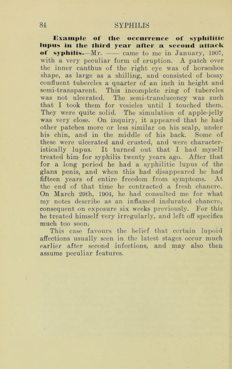 Example of tlic occurrence of syphilitic lupus iu the third year after a second attack of syphilis.—Mr. came to me in January, 1907, with a very peculiar form of eruption. A patch over the inner canthus of the right eye was of horseshoe shape, as large as a shilling, and consisted of bossy confluent tubercles a quarter of an inch in height and semi-transparent. This incomplete ring of tubercles was not ulcerated. The semi-translucency was such that I took them for vesicles until I touched them. They were quite solid. The simulation of apple-jelly was very close. On inquiry, it appeared that he had other patches more or less similar on his scalp, under his chin, and in the middle of his back. Some of these were ulcerated and crusted, and were character- istically lupus. It turned out that I had myself treated him for syphilis twenty years ago. After that for a long period he had a syphilitic lupus of the glans penis, and when this had disappeared he had fifteen years of entire freedom from symptoms. At the end of that time he contracted a fresh chancre. On March 29th, 1904, he had consulted me for what my notes describe as an inflamed indurated chancre, consequent on exposure six weeks previously. For this he treated himself very irregularly, and left off specifics much too soon. This case favours the belief that certain lupoid affections usually seen in the latest stages occur much earlier after second infections, and may also then assume peculiar features.