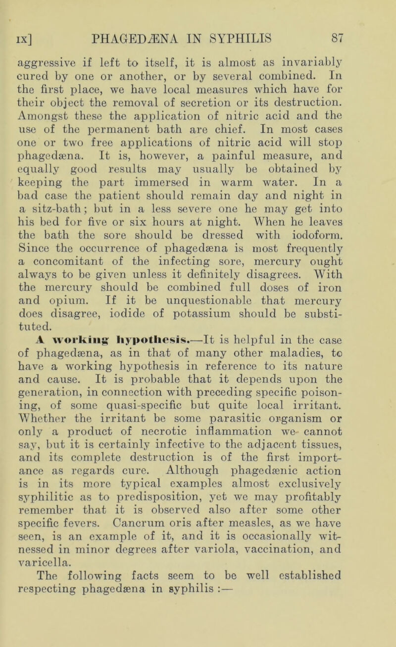 aggressive if left to itself, it is almost as invariably cured by one or another, or by several combined. In the first place, we have local measures which have for their object the removal of secretion or its destruction. Amongst these the application of nitric acid and the use of the permanent bath are chief. In most cases one or two free applications of nitric acid will stop phagedaena. It is, however, a painful measure, and equally good results may usually be obtained by keeping the part immersed in warm water. In a bad case the patient should remain day and night in a sitz-bath; but in a less severe one he may get into his bed for five or six hours at night. When he leaves the bath the sore should be dressed with iodoform. Since the occurrence of phagedaena is most frequently a concomitant of the infecting sore, mercury ought always to be given unless it definitely disagrees. With the mercury should be combined full doses of iron and opium. If it be unquestionable that mercury does disagree, iodide of potassium should be substi- tuted. A working: hypothesis.—It is helpful in the case of phagedaena, as in that of many other maladies, to have a working hypothesis in reference to its nature and cause. It is probable that it depends upon the generation, in connection with preceding specific poison- ing, of some quasi-specific but quite local irritant. Whether the irritant be some parasitic organism or only a product of necrotic inflammation we- cannot say, but it is certainly infective to the adjacent tissues, and its complete destruction is of the first import- ance as regards cure. Although phagedaenic action is in its more typical examples almost exclusively syphilitic as to predisposition, yet we may profitably remember that it is observed also after some other specific fevers. Cancrum oris after measles, as we have seen, is an example of it, and it is occasionally wit- nessed in minor degrees after variola, vaccination, and varicella. The following facts seem to be well established respecting phagedaena in syphilis :—