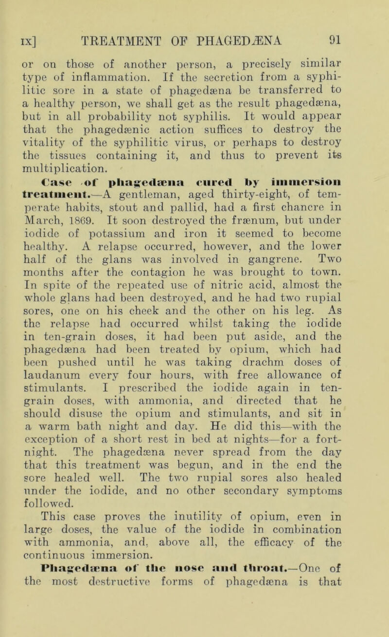 or on those of another person, a precisely similar type of inflammation. If the secretion from a syphi- litic sore in a state of phagedsena be transferred to a healthy person, we shall get as the result phagedsena, but in all probability not syphilis. It would appear that the phagedsenic action suffices to destroy the vitality of the syphilitic virus, or perhaps to destroy the tissues containing it, and thus to prevent its multiplication. Case -of plia^edama cured by immersion treatment.—A gentleman, aged thirty-eight, of tem- perate habits, stout and pallid, had a first chancre in March, 1869. It soon destroyed the frsenum, but under iodide of potassium and iron it seemed to become healthy. A relapse occurred, however, and the lower half of the glans was involved in gangrene. Two months after the contagion he was brought to town. In spite of the repeated use of nitric acid, almost the whole glans had been destroyed, and he had two rupial sores, one on his cheek and the other on his leg. As the relapse had occurred whilst taking the iodide in ten-grain doses, it had been put aside, and the phagedsena had been treated by opium, which had been pushed until he was taking drachm doses of laudanum every four hours, with free allowance of stimulants. I prescribed the iodide again in ten- grain doses, with ammonia, and directed that he should disuse the opium and stimulants, and sit in a warm bath night and day. He did this—with the exception of a short rest in bed at nights—for a fort- night. The phagedsena never spread from the day that this treatment was begun, and in the end the sore healed well. The two rupial sores also healed under the iodide, and no other secondary symptoms followed. This case proves the inutility of opium, even in large doses, the value of the iodide in combination with ammonia, and. above all, the efficacy of the continuous immersion. Plia;ged;rna of tlic nose and throat.—One of the most destructive forms of phagedsena is that