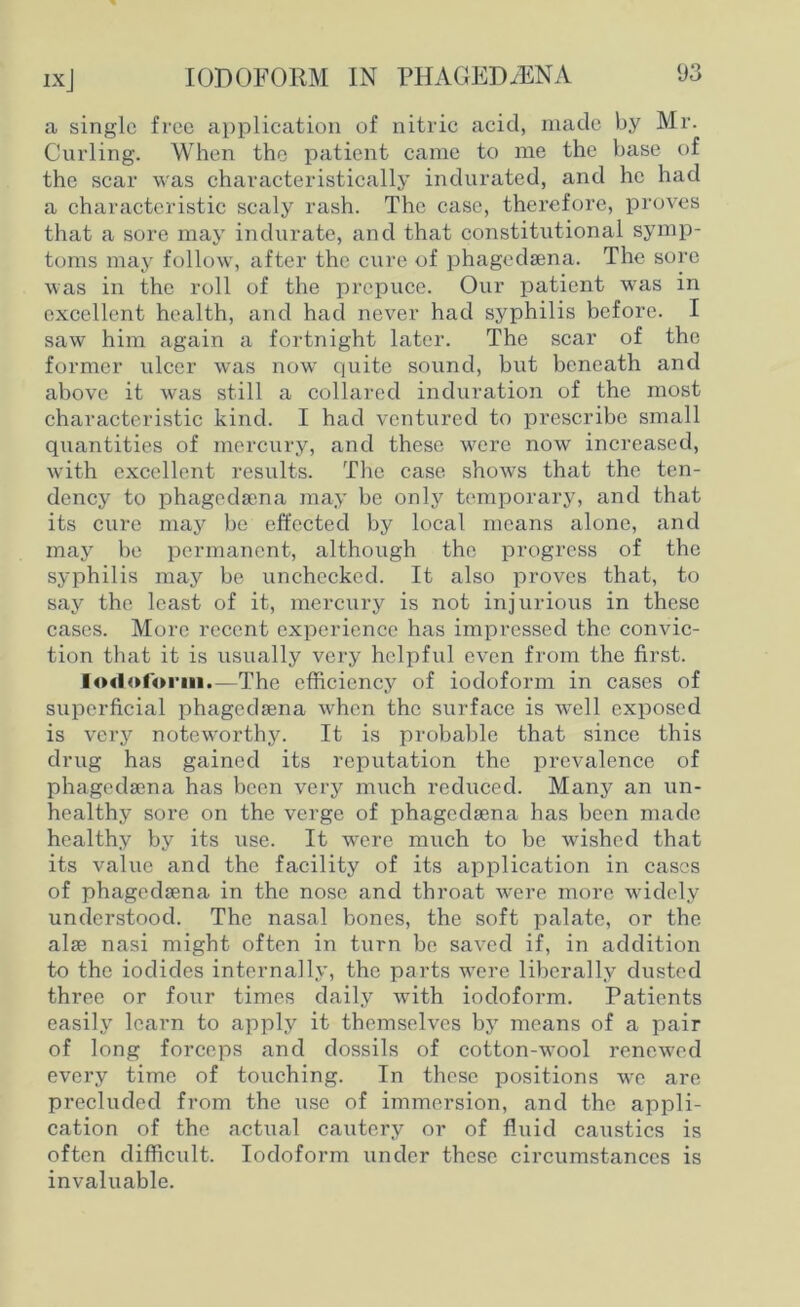 ixj a single free application of nitric acid, made by Mr. Curling. When the patient came to me the base of the scar was characteristically indurated, and he had a characteristic scaly rash. The case, therefore, proves that a sore may indurate, and that constitutional symp- toms may follow, after the cure of phagedsena. The sore was in the roll of the prepuce. Our patient was in excellent health, and had never had syphilis before. I saw him again a fortnight later. The scar of the former ulcer was now quite sound, but beneath and above it was still a collared induration of the most characteristic kind. I had ventured to prescribe small quantities of mercury, and these were now increased, with excellent results. The case shows that the ten- dency to phagedama may be only temporary, and that its cure may be effected by local means alone, and may be permanent, although the progress of the syphilis may be unchecked. It also proves that, to say the least of it, mercury is not injurious in these cases. More recent experience has impressed the convic- tion that it is usually very helpful even from the first. Iod<»(orin.—The efficiency of iodoform in cases of superficial phagedsena when the surface is well exposed is very noteworthy. It is probable that since this drug has gained its reputation the prevalence of phagedsena has been very much reduced. Many an un- healthy sore on the verge of phagedsena has been made healthy by its use. It were much to be wished that its value and the facility of its application in cases of phagedsena in the nose and throat were more widely understood. The nasal bones, the soft palate, or the alse nasi might often in turn be saved if, in addition to the iodides internally, the parts were liberally dusted three or four times daily with iodoform. Patients easily learn to apply it themselves by means of a pair of long forceps and dossils of cotton-wool renewed every time of touching. In these positions we are precluded from the use of immersion, and the appli- cation of the actual cautery or of fluid caustics is often difficult. Iodoform under these circumstances is invaluable.