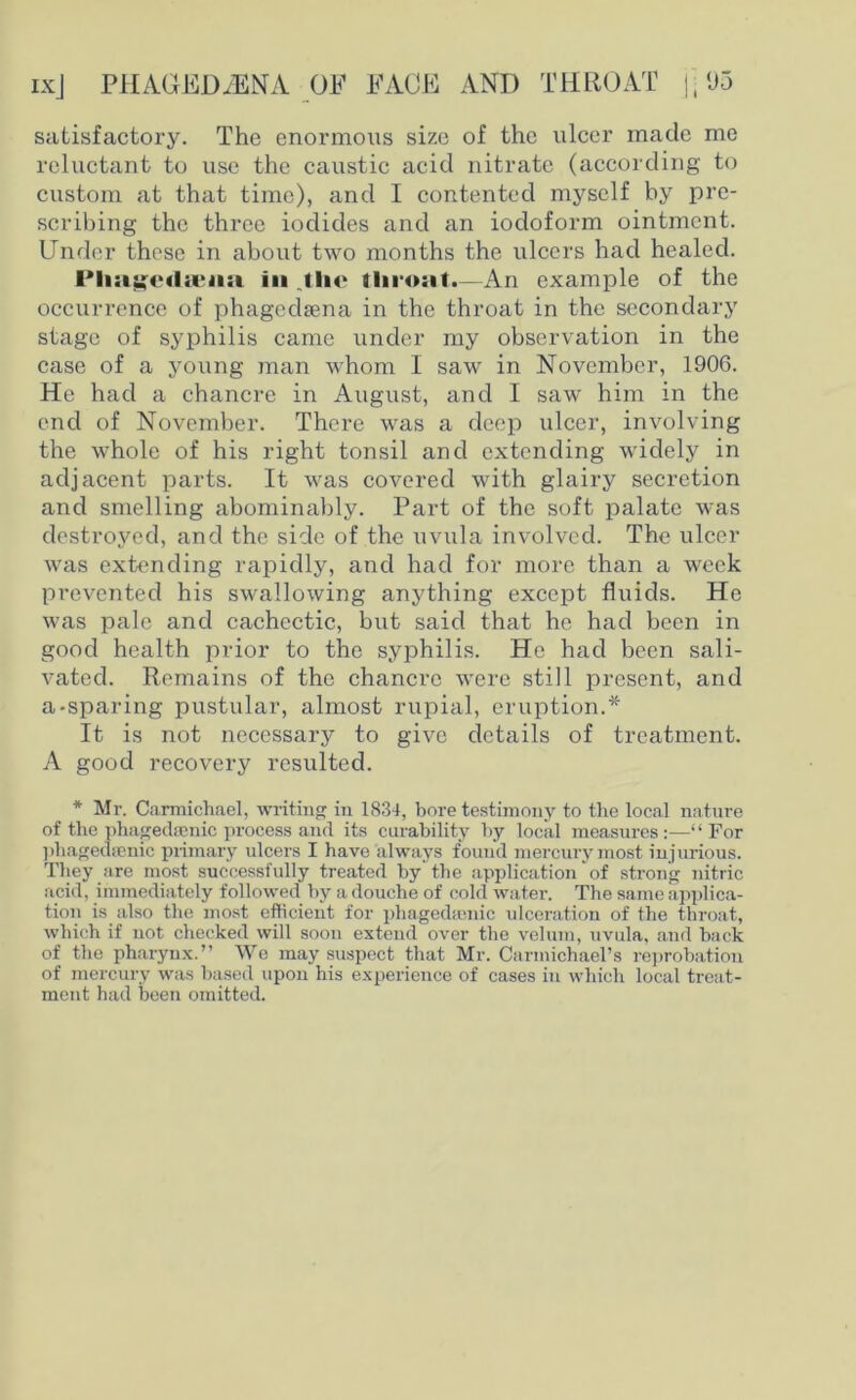 satisfactory. The enormous size of the ulcer made me reluctant to use the caustic acid nitrate (according to custom at that time), and I contented myself by pre- scribing the three iodides and an iodoform ointment. Under these in about two months the ulcers had healed. in jho throat.—An example of the occurrence of pliagedsena in the throat in the secondary stage of syphilis came under my observation in the case of a young man whom 1 saw in November, 1906. He had a chancre in August, and I saw him in the end of November. There was a deep ulcer, involving the whole of his right tonsil and extending widely in adjacent parts. It was covered with glairy secretion and smelling abominably. Part of the soft palate was destroyed, and the side of the uvula involved. The ulcer was extending rapidly, and had for more than a week prevented his swallowing anything except fluids. He was pale and cachectic, but said that he had been in good health prior to the syphilis. He had been sali- vated. Remains of the chancre were still present, and a-sparing pustular, almost rupial, eruption.* It is not necessary to give details of treatment. A good recovery resulted. * Mr. Carmichael, writing in 1834, bore testimony to the local nature of the phagedamic process and its curability by local measures :—“ For phagedenic primary ulcers I have always found mercury most injurious. They are most successfully treated by the application of strong nitric acid, immediately followed by a douche of cold water. The same applica- tion is also the most efficient for phagedenic ulceration of the throat, which if not checked will soon extend over the velum, uvula, and back of the pharynx.” We may suspect that Mr. Carmichael’s reprobation of mercury was based upon his experience of cases in which local treat- ment had been omitted.