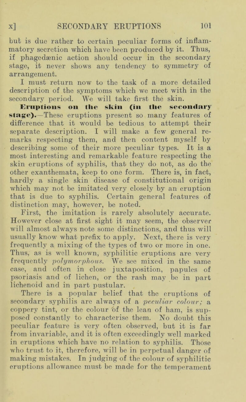 but is due rather to certain peculiar forms of inflam- matory secretion which have been produced by it. Thus, if phagedsenic action should occur in the secondary stage, it never shows any tendency to symmetry of arrangement. I must return now to the task of a more detailed description of the symptoms which we meet with in the secondary period. We will take first the skin. Fiiiplions on tlie skin (in the secondary stage).— These eruptions present so many features of difference that it would be tedious to attempt their separate description. I will make a few general re- marks respecting them, and then content myself by describing some of their more peculiar types. It is a most interesting and remarkable feature respecting the skin eruptions of syphilis, that they do not, as do the other exanthemata, keep to one form. There is, in fact, hardly a single skin disease of constitutional origin which may not be imitated very closely by an eruption that is due to syphilis. Certain general features of distinction majq however, be noted. First, the imitation is rarely absolutely accurate. However close at first sight it may seem, the observer will almost always note some distinctions, and thus will usually know what prefix to apply. Next, there is very frequently a mixing of the types of two or more in one. Thus, as is well known, syphilitic eruptions are very frequently polymorphous. We see mixed in the same case, and often in close juxtaposition, papules of psoriasis and of lichen, or the rash may be in part lichenoid and in part pustular. There is a popular belief that the eruptions of secondary syphilis arc always of a peculiar colour; a coppery tint, or the colour of the lean of ham, is sup- posed constantly to characterise them. No doubt this peculiar feature is very often observed, but it is far from invariable, and it is often exceedingly well marked in eruptions which have no relation to syphilis. Those who trust to it, therefore, will be in perpetual danger of making mistakes. In judging of the colour of syphilitic eruptions allowance must be made for the temperament