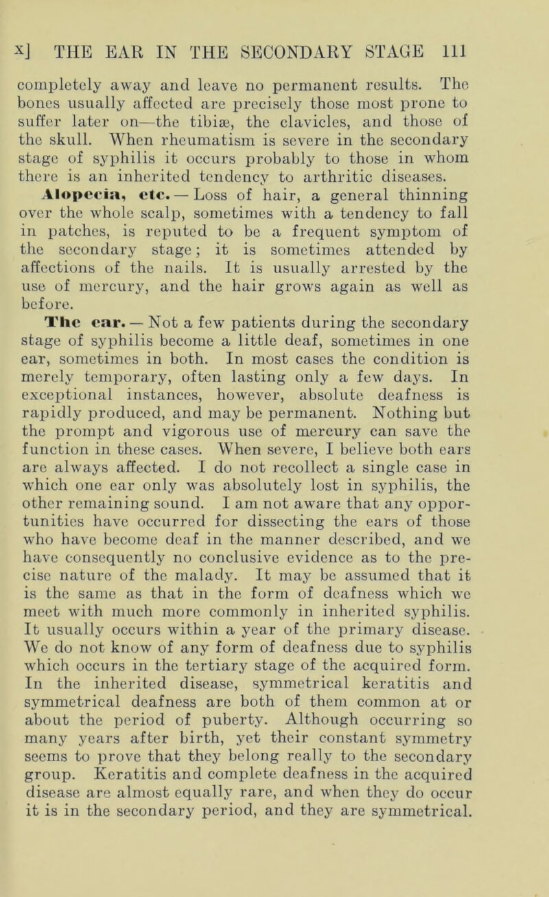 completely away and leave no permanent results. The bones usually affected are precisely those most prone to suffer later on—the tibiae, the clavicles, and those of the skull. When rheumatism is severe in the secondary stage of syphilis it occurs probably to those in whom there is an inherited tendency to arthritic diseases. Alopecia, etc. — Loss of hair, a general thinning over the whole scalp, sometimes with a tendency to fall in patches, is reputed to be a frequent symptom of the secondary stage; it is sometimes attended by affections of the nails. It is usually arrested by the use of mercury, and the hair grows again as well as before. Tlie ear. — Not a few patients during the secondary stage of syphilis become a little deaf, sometimes in one ear, sometimes in both. In most cases the condition is merely temporary, often lasting only a few days. In exceptional instances, however, absolute deafness is rapidly produced, and may be permanent. Nothing but the prompt and vigorous use of mercury can save the function in these cases. When severe, I believe both ears are always affected. I do not recollect a single case in which one ear only was absolutely lost in syphilis, the other remaining sound. I am not aware that any oppor- tunities have occurred for dissecting the ears of those who have become deaf in the manner described, and we have consequently no conclusive evidence as to the pre- cise nature of the malady. It may be assumed that it is the same as that in the form of deafness which we meet with much more commonly in inherited syphilis. It usually occurs within a year of the primary disease. We do not know of any form of deafness due to syphilis which occurs in the tertiary stage of the acquired form. In the inherited disease, symmetrical keratitis and symmetrical deafness are both of them common at or about the period of puberty. Although occurring so many years after birth, yet their constant symmetry seems to prove that they belong really to the secondary group. Keratitis and complete deafness in the acquired disease are almost equally rare, and when they do occur it is in the secondary period, and they are symmetrical.