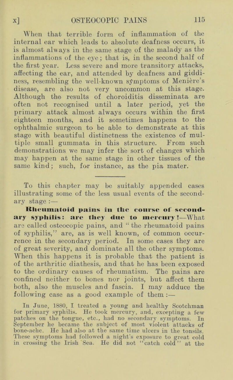 When that terrible form of inflammation of the internal ear which leads to absolute deafness occurs, it is almost always in the same stage of the malady as the inflammations of the eye; that is, in the second half of the first year. Less severe and more transitory attacks, affecting the ear, and attended by deafness and giddi- ness, resembling the well-known symptoms of Meniere’s disease, are also not very uncommon at this stage. Although the results of choroiditis disseminata are often not recognised until a later period, yet the primary attack almost always occurs within the first eighteen months, and it sometimes happens to the ophthalmic surgeon to be able to demonstrate at this stage with beautiful distinctness the existence of mul- tiple small gummata in this structure. From such demonstrations we may infer the sort of changes which may happen at the same stage in other tissues of the same kind; such, for instance, as the pia mater. To this chapter may be suitably appended cases illustrating some of the less usual events of the second- ary stage :— pains in the course of second- ary syphilis: are they due to mercury?—What are called osteocopic pains, and “ the rheumatoid pains of syphilis,” are, as is well known, of common occur- rence in the secondary period. In some cases they are of great severity, and dominate all the other symptoms. When this happens it is probable that the patient is of the arthritic diathesis, and that he has been exposed to the ordinary causes of rheumatism. The pains are confined neither to bones nor joints, but affect them both, also the muscles and fascia. I may adduce the following case as a good example of them :— In June, 1880, I treated a young and healthy Scotchman for primary syphilis. He took mercury, and, excepting a few patches on the tongue, etc., had no secondary symptoms. In September he became the subject of most violent attacks of bone-ache. He had also at the same time ulcers in the tonsils. These symptoms had followed a night's exposure to great cold in crossing the Irish Sea. He did not “catch cold” at the