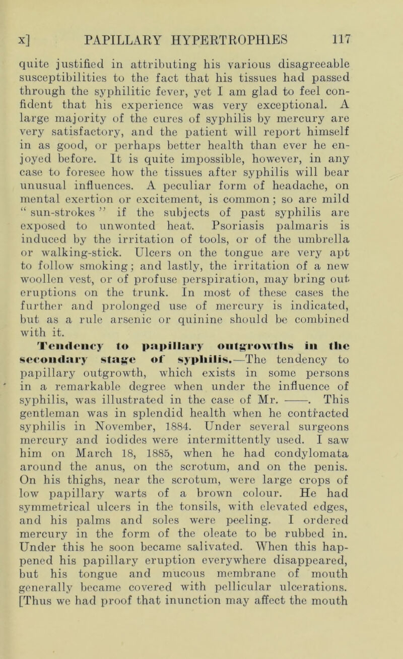 quite justified in attributing his various disagreeable susceptibilities to the fact that his tissues had passed through the syphilitic fever, yet I am glad to feel con- fident that his experience was very exceptional. A large majority of the cures of syphilis by mercury are very satisfactory, and the patient will report himself in as good, or perhaps better health than ever he en- joyed before. It is quite impossible, however, in any case to foresee how the tissues after syphilis will bear unusual influences. A peculiar form of headache, on mental exertion or excitement, is common; so are mild “ sun-strokes ” if the subjects of past syphilis are exposed to unwonted heat. Psoriasis palmaris is induced by the irritation of tools, or of the umbrella or walking-stick. Ulcers on the tongue are very apt to follow smoking; and lastly, the irritation of a new woollen vest, or of profuse perspiration, may bring out eruptions on the trunk. In most of these cases the further and prolonged use of mercury is indicated, but as a rule arsenic or quinine should be combined with it. Tendency to papillary outgrowths in tlie secondary stay;e of syphilis.-—The tendency to papillary outgrowth, which exists in some persons in a remarkable degree when under the influence of syphilis, was illustrated in the case of Mr. . This gentleman was in splendid health when he contracted syphilis in November, 1884. Under several surgeons mercury and iodides were intermittently used. I saw him on March 18, 1885, when he had condylomata around the anus, on the scrotum, and on the penis. On his thighs, near the scrotum, were large crops of low papillary warts of a brown colour. He had symmetrical ulcers in the tonsils, with elevated edges, and his palms and soles were peeling. I ordered mercury in the form of the oleate to be rubbed in. Under this he soon became salivated. When this hap- pened his papillary eruption everywhere disappeared, but his tongue and mucous membrane of mo\ith generally became covered with pellicular ulcerations. [Thus we had proof that inunction may affect the mouth