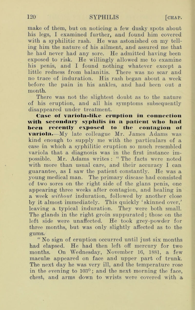 make of them, but on noticing a few dusky spots about his legs, I examined further, and found him covered with a syphilitic rash. He was astonished on my tell- ing him the nature of his ailment, and assured me that he had never had any sore. He admitted having been exposed to risk. He willingly allowed me to examine his penis, and I found nothing whatever except a little redness from balanitis. There was no scar and no trace of induration. His rash began about a week before the pain in his ankles, and had been out a month. There was not the slightest doubt as to the nature of his eruption, and all his symptoms subsequently disappeared under treatment. Case of variola-like eruption in connection witli secondary syphilis in a patient who had been recently exposed to the contagion of variola.—My late colleague Mr. James Adams was kind enough to supply me with the particulars of a case in which a syphilitic eruption so much resembled variola that a diagnosis was in the first instance im- possible. Mr. Adams writes : “ The facts were noted with more than usual care, and their accuracy I can guarantee, as I saw the patient constantly. He was a young medical man. The primary disease had consisted of two sores on the right side of the glans penis, one appearing three weeks after contagion, and healing in a week without induration, followed by another close by it almost immediately. This quickly ‘skinned over,’ leaving a typical induration. They were both small. The glands in the right groin suppurated; those on the left side were unaffected. He took grey-powder for three months, but was only slightly affected as to the gums. “No sign of eruption occurred until just six months had elapsed. He had then left off mercury for two months. On Wednesday, November 16, 1881, a few maculae appeared on face and upper part of trunk. The next day he was very ill, and the temperature rose in the evening to 103°; and the next morning the face, chest, and arms down to wrists were covered with a