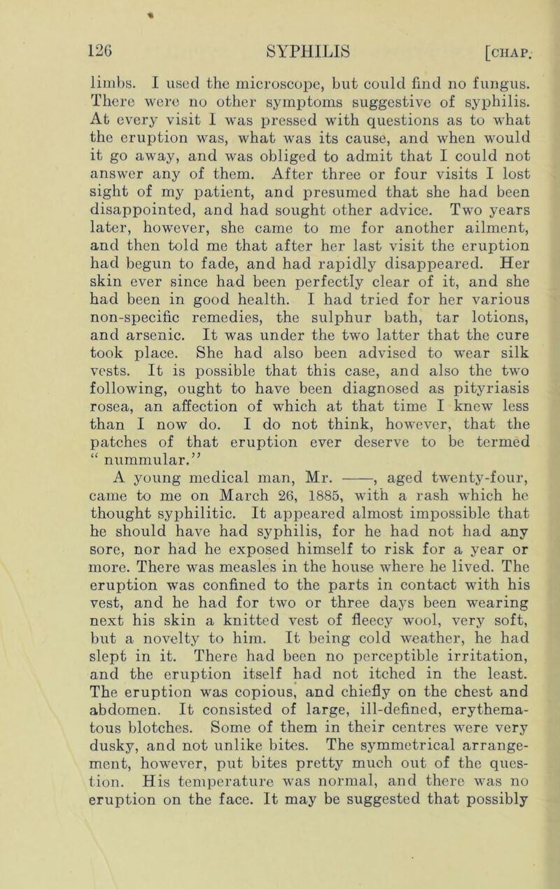 limbs. I used the microscope, but could find no fungus. There were no other symptoms suggestive of syphilis. At every visit 1 was pressed with questions as to what the eruption was, what was its cause, and when would it go away, and was obliged to admit that I could not answer any of them. After three or four visits I lost sight of my patient, and presumed that she had been disappointed, and had sought other advice. Two years later, however, she came to me for another ailment, and then told me that after her last visit the eruption had begun to fade, and had rapidly disappeared. Her skin ever since had been perfectly clear of it, and she had been in good health. I had tried for her various non-specific remedies, the sulphur bath, tar lotions, and arsenic. It was under the two latter that the cure took place. She had also been advised to wear silk vests. It is possible that this case, and also the two following, ought to have been diagnosed as pityriasis rosea, an affection of which at that time I knewT less than I now do. I do not think, however, that the patches of that eruption ever deserve to be termed “ nummular.” A young medical man, Mr. , aged twenty-four, came to me on March 26, 1885, with a rash which he thought syphilitic. It appeared almost impossible that he should have had syphilis, for he had not had any sore, nor had he exposed himself to risk for a year or more. There was measles in the house where he lived. The eruption was confined to the parts in contact with his vest, and he had for two or three days been wearing next his skin a knitted vest of fleecy wool, very soft, but a novelty to him. It being cold weather, he had slept in it. There had been no perceptible irritation, and the eruption itself had not itched in the least. The eruption was copious, and chiefly on the chest and abdomen. It consisted of large, ill-defined, erythema- tous blotches. Some of them in their centres were very dusky, and not unlike bites. The symmetrical arrange- ment, however, put bites pretty much out of the ques- tion. His temperature was normal, and there was no eruption on the face. It may be suggested that possibly