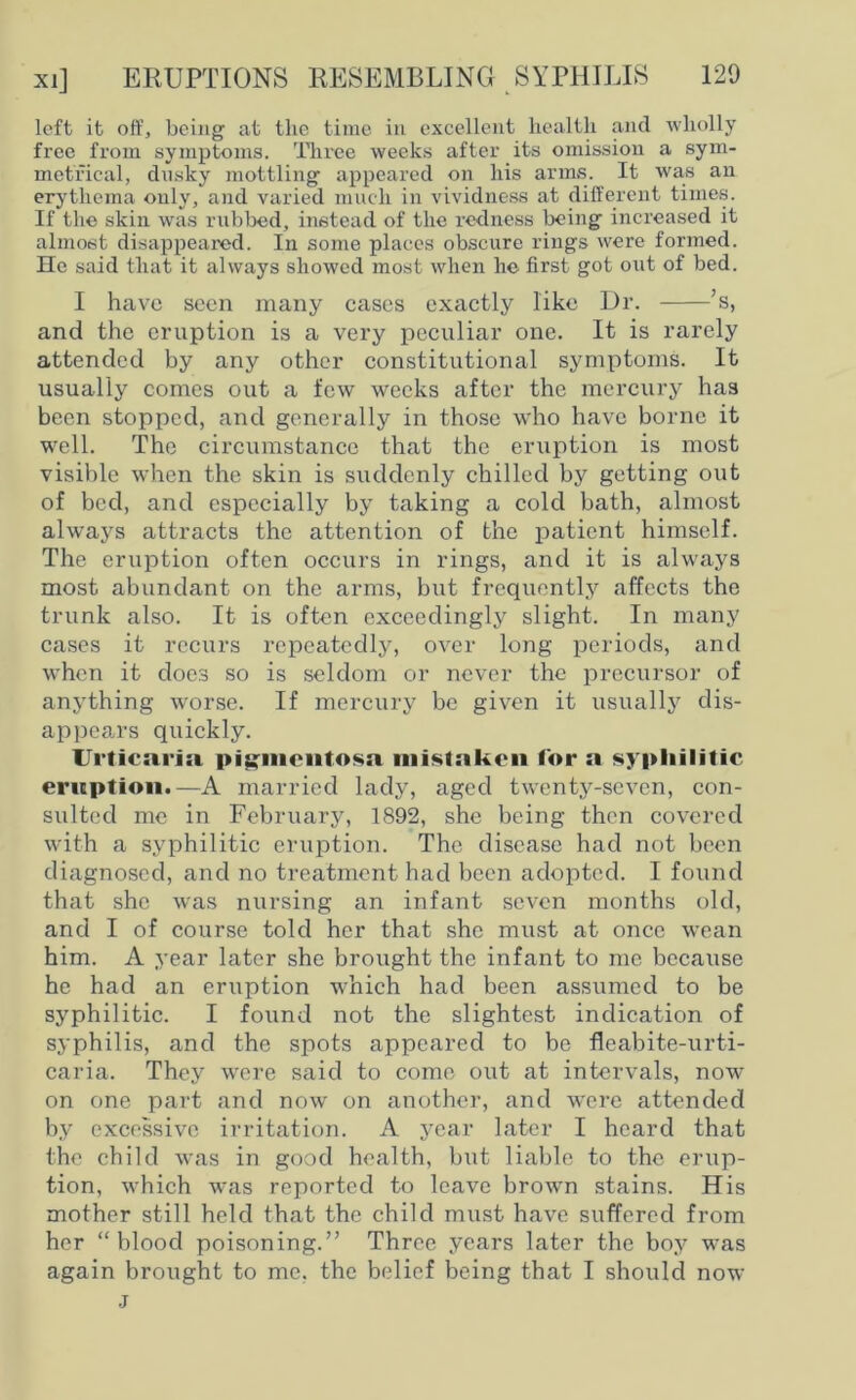 left it off, being at the time in excellent health and wholly free from symptoms. Three weeks after its omission a sym- metrical, dusky mottling appeared on his arms. It was an erythema only, and varied much in vividness at different times. If the skin was rubbed, instead of the redness being increased it almost disappeared. In some places obscure rings were formed. He said that it always showed most when he first got out of bed. I have seen many cases exactly like Dr. ’s, and the eruption is a very peculiar one. It is rarely attended by any other constitutional symptoms. It usually comes out a few weeks after the mercury has been stopped, and generally in those who have borne it well. The circumstance that the eruption is most visible when the skin is suddenly chilled by getting out of bed, and especially by taking a cold bath, almost always attracts the attention of the patient himself. The eruption often occurs in rings, and it is always most abundant on the arms, but frequently affects the trunk also. It is often exceedingly slight. In many cases it recurs repeatedly, over long periods, and when it does so is seldom or never the precursor of anything worse. If mercury be given it usually dis- appears quickly. Urticaria pigmentosa mistaken for a syphilitic eruption.—A married lady, aged twenty-seven, con- sulted me in February, 1892, she being then covered with a syphilitic eruption. The disease had not been diagnosed, and no treatment had been adopted. I found that she was nursing an infant seven months old, and I of course told her that she must at once wean him. A year later she brought the infant to me because he had an eruption which had been assumed to be syphilitic. I found not the slightest indication of syphilis, and the spots appeared to be fleabite-urti- caria. They were said to come out at intervals, now on one part and now on another, and were attended by excessive irritation. A year later I heard that the child was in good health, but liable to the erup- tion, which was reported to leave brown stains. His mother still held that the child must have suffered from her “blood poisoning.” Three years later the boy was again brought to me, the belief being that I should now j