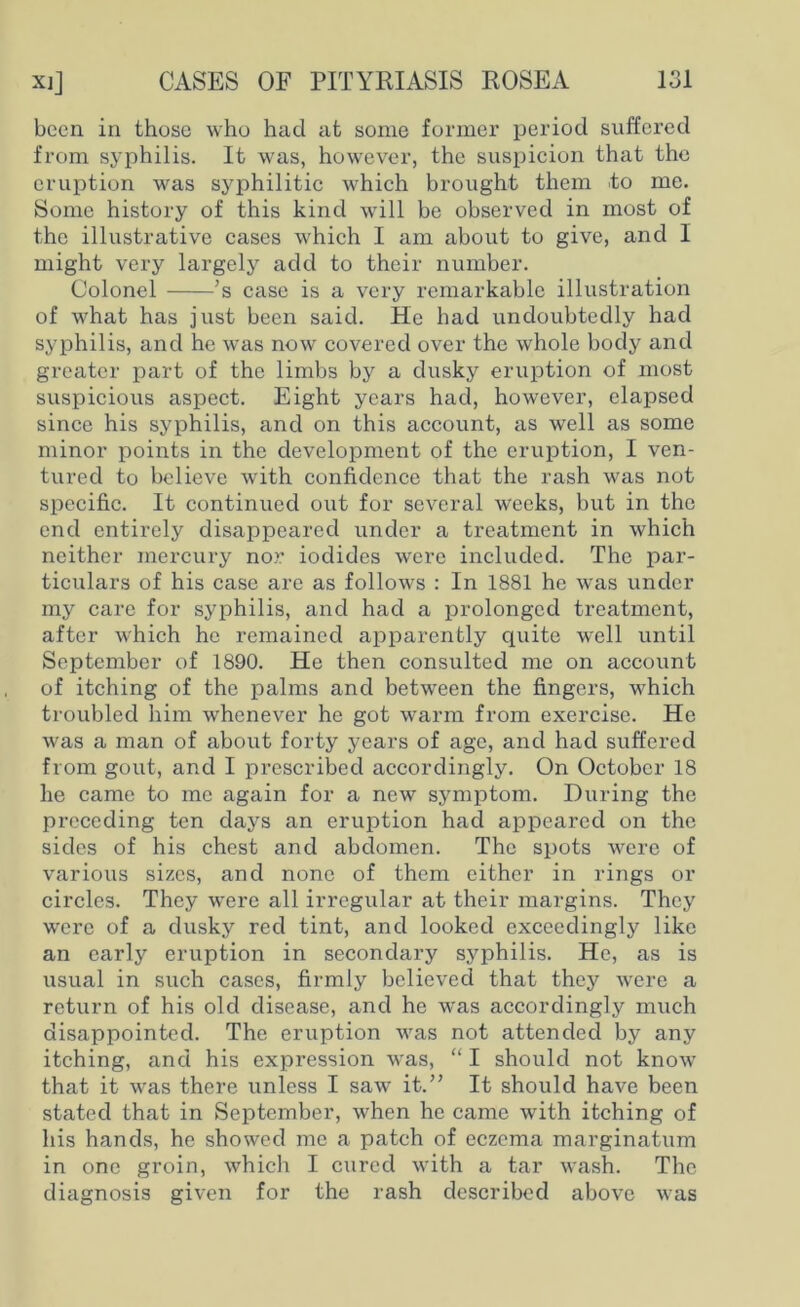 been in those who had at some former period suffered from syphilis. It was, however, the suspicion that the eruption was syphilitic which brought them to me. Some history of this kind will be observed in most of the illustrative cases which I am about to give, and I might very largely add to their number. Colonel ’s case is a very remarkable illustration of what has just been said. He had undoubtedly had syphilis, and he was now covered over the whole body and greater part of the limbs by a dusky eruption of most suspicious aspect. Eight years had, however, elapsed since his syphilis, and on this account, as well as some minor points in the development of the eruption, I ven- tured to believe with confidence that the rash was not specific. It continued out for several weeks, but in the end entirely disappeared under a treatment in which neither mercury nor iodides were included. The par- ticulars of his case are as follows : In 1881 he was under my care for syphilis, and had a prolonged treatment, after which he remained apparently quite well until September of 1890. He then consulted me on account of itching of the palms and between the fingers, which troubled him whenever he got warm from exercise. He was a man of about forty years of age, and had suffered from gout, and I prescribed accordingly. On October 18 he came to me again for a new symptom. During the preceding ten days an eruption had appeared on the sides of his chest and abdomen. The spots were of various sizes, and none of them either in rings or circles. They were all irregular at their margins. They were of a dusky red tint, and looked exceedingly like an early eruption in secondary syphilis. He, as is usual in such cases, firmly believed that they were a return of his old disease, and he wras accordingly much disappointed. The eruption was not attended by any itching, and his expression was, “ I should not know that it was there unless I saw it.” It should have been stated that in September, when he came with itching of his hands, he showed me a patch of eczema marginatum in one groin, which I cured with a tar wash. The diagnosis given for the rash described above was