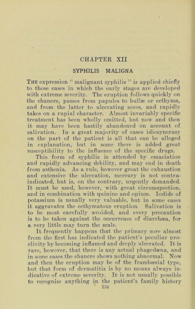 CHAPTER XII SYPHILIS MALIGNA The expression “ malignant syphilis ” is applied chiefly to those cases in which the early stages are developed with extreme severity. The eruption follows quickly on the chancre, passes from papules to bullae or ecthyma, and from the latter to ulcerating sores, and rapidly takes on a rupial character. Almost invariably specific treatment has been wholly omitted, but now and then it may have been hastily abandoned on account of salivation. In a great majority of cases idiosyncrasy on the part of the patient is all that can be alleged in explanation, but in some there is added great susceptibility to the influence of the specific drugs. This form of syphilis is attended by emaciation and rapidly advancing debility, and may end in death from asthenia. As a rule, however great the exhaustion and extensive the ulceration, mercury is not contra- indicated, but is, on the contrary, urgently demanded. It must be used, however, with great circumspection, and in combination with quinine and opium. Iodide of potassium is usually very valuable, but in some cases it aggravates the ecthymatous eruption. Salivation is to be most carefully avoided, and every precaution is to be taken against the occurrence of diarrhoea, for a very little may turn the scale. It frequently happens that the primary sore almost from the first has indicated the patient’s peculiar pro- clivity by becoming inflamed and deeply ulcerated. It is rare, however, that there is any actual phagedsena, and in some cases the chancre shows nothing abnormal. Now and then the eruption may be of the framboesial type, but that form of dermatitis is by no means always in- dicative of extreme severity. It is not usually possible to recognise anything in the patient’s family historv