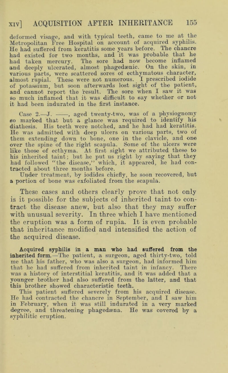 deformed visage, and with typical teeth, came to me at the Metropolitan Free Hospital on account of acquired syphilis. He had suffered from keratitis some years before. The chancre had existed for two months, and it was probable that he had taken mercury. The sore had now become inflamed and deeply ulcerated, almost pliagedaenic. On the skin, in various parts, were scattered sores of ectliymatous character, almost rupial. These were not numerous. I prescribed iodide of potassium, but soon afterwards lost sight of the patient, and cannot report the result. The sore when I saw it was so much inflamed that it was difficult to say whether or not it had been indurated in the first instance. Case 2.—J. , aged twenty-two, was of a physiognomy so marked that but a glance was required to identify his diathesis. His teeth were notched, and he had had keratitis. He was admitted with deep ulcers on various parts, two of them extending down to bone, one in the clavicle, and one over the spine of the right scapula. Some of the ulcers were like those of ecthyma. At first sight we attributed these to his inherited taint; but he put us right by saying that they had followed “the disease,” which, it appeared, he had con- tracted about three months before. Under treatment, by iodides chiefly, he soon recovered, but a portion of bone was exfoliated from the scapula. These cases and others clearly prove that not only is it possible for the subjects of inherited taint to con- tract the disease anew, but also that they may suffer with unusual severity. In three which I have mentioned the eruption was a form of rupia. It is even probable that inheritance modified and intensified the action of the acquired disease. Acquired syphilis in a man who had suffered from the inherited form.—The patient, a surgeon, aged thirty-two, told me that his father, who was also a surgeon, had informed him that he had suffered from inherited taint in infancy. There was a history of interstitial keratitis, and it was added that a younger brother had also suffered from the latter, and that this brother showed characteristic teeth. This patient suffered severely from his acquired disease. He had contracted the chancre in September, and I saw him in February, when it was still indurated in a very marked degree, and threatening pliagedaena. He was covered by a syphilitic eruption.