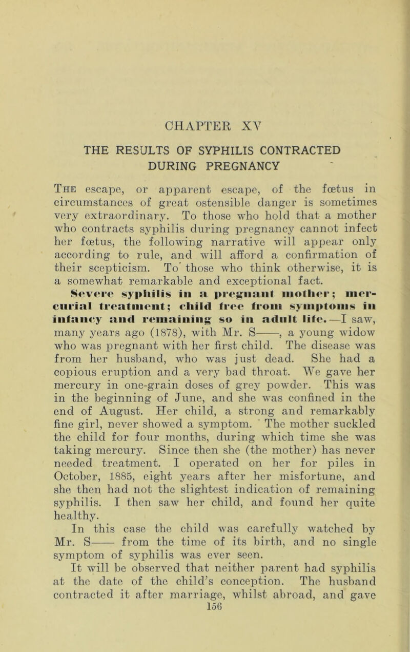 THE RESULTS OF SYPHILIS CONTRACTED DURING PREGNANCY The escape, or apparent escape, of the foetus in circumstances of great ostensible danger is sometimes very extraordinary. To those who hold that a mother who contracts syphilis during pregnancy cannot infect her foetus, the following narrative will appear only according to rule, and will afford a confirmation of their scepticism. To those who think otherwise, it is a somewhat remarkable and exceptional fact. Severe syphilis in n pregnant mother; mer- curial treatment; child free from symptoms in infancy and remaining so in adult life.—I saw, many years ago (1878), with Mr. S , a young widow who was pregnant with her first child. The disease was from her husband, who was just dead. She had a copious eruption and a very bad throat. We gave her mercury in one-grain doses of grey powder. This was in the beginning of June, and she was confined in the end of August. Her child, a strong and remarkably fine girl, never showed a symptom. The mother suckled the child for four months, during which time she was taking mercury. Since then she (the mother) has never needed treatment. I operated on her for piles in October, 1885, eight years after her misfortune, and she then had not the slightest indication of remaining syphilis. I then saw her child, and found her quite healthy. In this case the child was carefully watched by Mr. S from the time of its birth, and no single symptom of syphilis was ever seen. It will be observed that neither parent had syphilis at the date of the child’s conception. The husband contracted it after marriage, whilst abroad, and gave