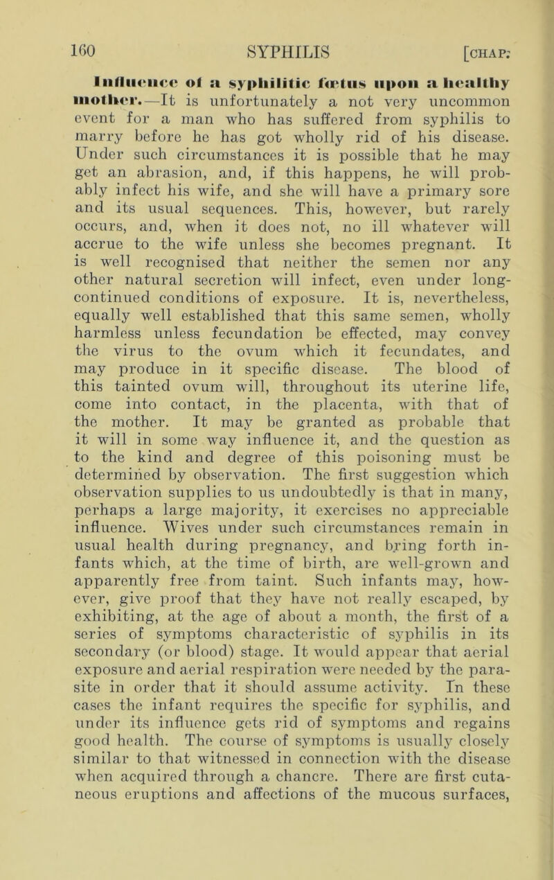 IiiIIiicihc of a syphilitic tortus upon a healthy mother.—It is unfortunately a not very uncommon event for a man who has suffered from syphilis to marry before he has got wholly rid of his disease. Under such circumstances it is possible that he may get an abrasion, and, if this happens, he will prob- ably infect his wife, and she will have a primary sore and its usual sequences. This, however, but rarely occurs, and, when it does not, no ill whatever will accrue to the wife unless she becomes pregnant. It is well recognised that neither the semen nor any other natural secretion will infect, even under long- continued conditions of exposure. It is, nevertheless, equally well established that this same semen, wholly harmless unless fecundation be effected, may convey the virus to the ovum which it fecundates, and may produce in it specific disease. The blood of this tainted ovum will, throughout its uterine life, come into contact, in the placenta, with that of the mother. It may be granted as probable that it will in some way influence it, and the question as to the kind and degree of this poisoning must be determined by observation. The first suggestion which observation supplies to us undoubtedly is that in many, perhaps a large majority, it exercises no appreciable influence. Wives under such circumstances remain in usual health during pregnancy, and bring forth in- fants which, at the time of birth, are well-grown and apparently free from taint. Such infants may, how- ever, give proof that they have not really escaped, by exhibiting, at the age of about a month, the first of a series of symptoms characteristic of syphilis in its secondary (or blood) stage. It would appear that aerial exposure and aerial respiration were needed by the para- site in order that it should assume activity. In these cases the infant requires the specific for syphilis, and under its influence gets rid of symptoms and regains good health. The course of symptoms is usually closely similar to that witnessed in connection with the disease when acquired through a chancre. There are first cuta- neous eruptions and affections of the mucous surfaces,