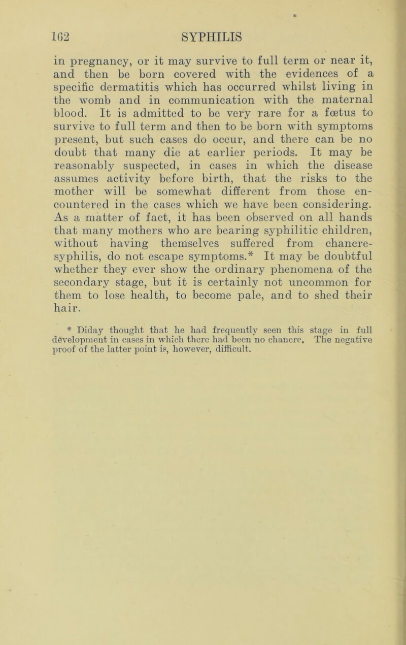 in pregnancy, or it may survive to full term or near it, and then be born covered with the evidences of a specific dermatitis which has occurred whilst living in the womb and in communication with the maternal blood. It is admitted to be very rare for a foetus to survive to full term and then to be born with symptoms present, but such cases do occur, and there can be no doubt that many die at earlier periods. It may be reasonably suspected, in cases in which the disease assumes activity before birth, that the risks to the mother will be somewhat different from those en- countered in the cases which we have been considering. As a matter of fact, it has been observed on all hands that many mothers who are bearing syphilitic children, without having themselves suffered from chancre- syphilis, do not escape symptoms.* It may be doubtful whether they ever show the ordinary phenomena of the secondary stage, but it is certainly not uncommon for them to lose health, to become pale, and to shed their hair. * Diday thought that he had frequently seen this stage in full development in cases in which there had been no chancre. The negative proof of the latter point is, however, difficult.