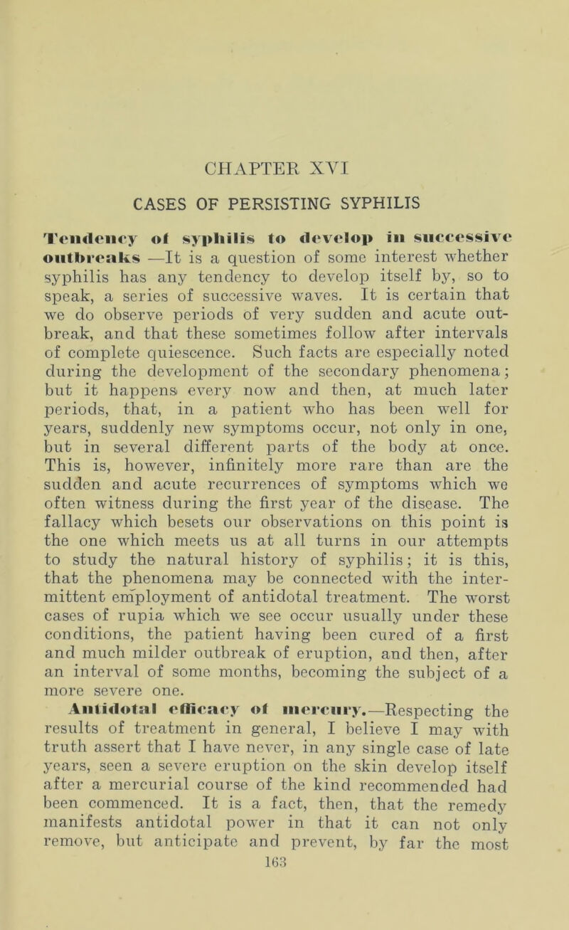 CHAPTER XVI CASES OF PERSISTING SYPHILIS Tendency ol syphilis to develop in successive outbreaks —It is a question of some interest whether syphilis has any tendency to develop itself by, so to speak, a series of successive waves. It is certain that we do observe periods of very sudden and acute out- break, and that these sometimes follow after intervals of complete quiescence. Such facts are especially noted during the development of the secondary phenomena; but it happens every now and then, at much later periods, that, in a patient who has been well for years, suddenly new symptoms occur, not only in one, but in several different parts of the body at once. This is, however, infinitely more rare than are the sudden and acute recurrences of symptoms which we often witness during the first year of the disease. The fallacy which besets our observations on this point is the one which meets us at all turns in our attempts to study the natural history of syphilis; it is this, that the phenomena may be connected with the inter- mittent employment of antidotal treatment. The worst cases of rupia which we see occur usually under these conditions, the patient having been cured of a first and much milder outbreak of eruption, and then, after an interval of some months, becoming the subject of a more severe one. Antidotal efficacy of mercury.—Respecting the results of treatment in general, I believe I may with truth assert that I have never, in any single case of late years, seen a severe eruption on the skin develop itself after a mercurial course of the kind recommended had been commenced. It is a fact, then, that the remedy manifests antidotal power in that it can not only- remove, but anticipate and prevent, by far the most