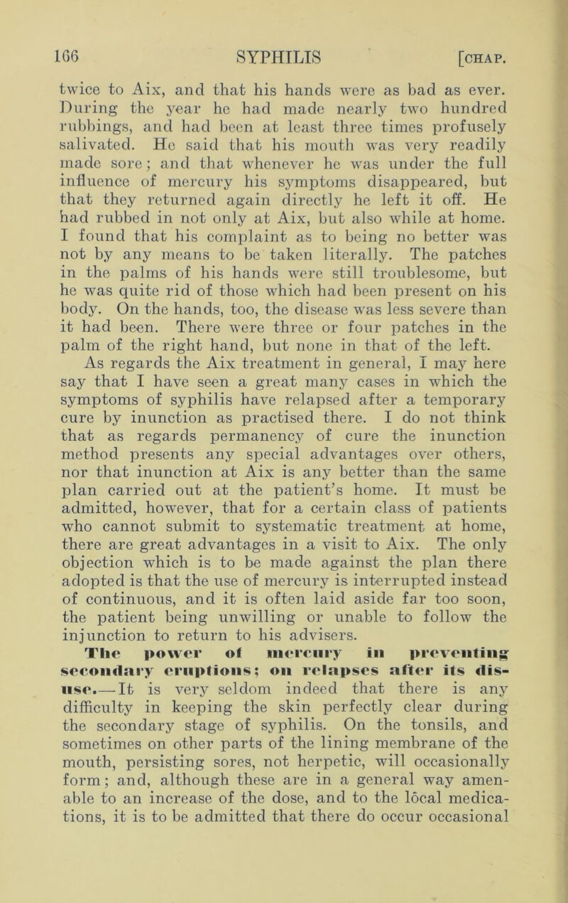 twice to Aix, and that his hands were as bad as ever. During the year he had made nearly two hundred rubbings, and had been at least three times profusely salivated. He said that his mouth was very readily made sore; and that whenever he was under the full influence of mercury his symptoms disappeared, but that they returned again directly he left it off. He had rubbed in not only at Aix, but also while at home. I found that his complaint as to being no better was not by any means to be taken literally. The patches in the palms of his hands were still troublesome, but he was quite rid of those which had been present on his body. On the hands, too, the disease was less severe than it had been. There were three or four patches in the palm of the right hand, but none in that of the left. As regards the Aix treatment in general, I may here say that I have seen a great many cases in which the symptoms of syphilis have relapsed after a temporary cure by inunction as practised there. I do not think that as regards permanency of cure the inunction method presents any special advantages over others, nor that inunction at Aix is any better than the same plan carried out at the patient’s home. It must be admitted, however, that for a certain class of patients who cannot submit to systematic treatment at home, there are great advantages in a visit to Aix. The only objection which is to be made against the plan there adopted is that the use of mercury is interrupted instead of continuous, and it is often laid aside far too soon, the patient being unwilling or unable to follow the injunction to return to his advisers. Tlic power of mercury in preventing secondary eruptions; on relapses after its dis- use.—-It is very seldom indeed that there is any difficulty in keeping the skin perfectly clear during the secondary stage of syphilis. On the tonsils, and sometimes on other parts of the lining membrane of the mouth, persisting sores, not herpetic, will occasionally form; and, although these are in a general way amen- able to an increase of the dose, and to the local medica- tions, it is to be admitted that there do occur occasional