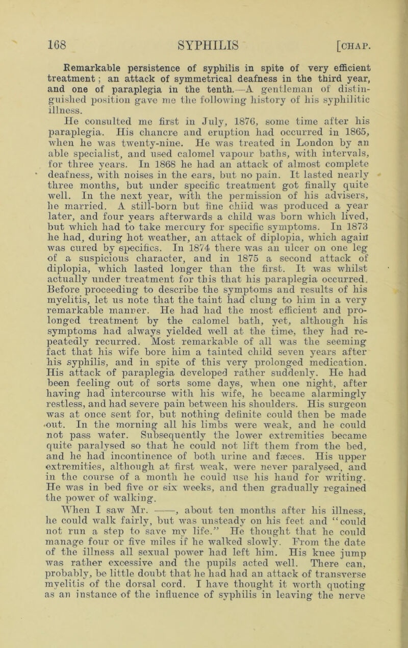 Remarkable persistence of syphilis in spite of very efficient treatment; an attack of symmetrical deafness in the third year, and one of paraplegia in the tenth.—A gentleman of distin- guished position gave me the following history of his syphilitic illness. He consulted me first in July, 1876, some time after his paraplegia. His chancre and eruption had occurred in 1865, when he was twenty-nine. He was treated in London by an able specialist, and used calomel vapour baths, with intervals, for three years. In 1868 he had an attack of almost complete deafness, with noises in the eai’s, but no pain. It lasted nearly three months, but under specific treatment got finally quite well. In the next year, with the permission of his advisers, he married. A still-born but fine child was produced a year later, and four years afterwards a child was born which lived, but which had to take mercury for specific symptoms. In 1873 he had, during hot weather, an attack of diplopia, which again was cured by specifics. In 1874 there was an ulcer on one leg of a suspicious character, and in 1875 a second attack of diplopia, which lasted longer than the first. It was whilst actually under treatment for this that his paraplegia occurred. Before proceeding to describe the symptoms and results of his myelitis, let us note that the taint had clung to him in a very remarkable manner. He had had the most efficient and pro- longed treatment by the calomel bath, yet, although his symptoms had always yielded well at the time, they had re- peatedly recurred. Most remarkable of all was the seeming fact that his wife bore him a tainted child seven years after his syphilis, and in spite of this very prolonged medication. His attack of paraplegia developed rather suddenly. He had been feeling out of sorts some days, when one night, after having had intercourse with his wife, he became alarmingly restless, and had severe pain between his shoulders. His surgeon was at once sent for, but nothing definite could then be made -out. In the morning all his limbs were weak, and he could not pass water. Subsequently the lower extremities became quite paralysed so that he could not lift them from the bed, and he had incontinence of both urine and faeces. His upper extremities, although at first weak, were never paralysed, and in the course of a month he could use his hand for writing. He was in bed five or six weeks, and then gradually regained the power of walking. When I saw Mr. , about ten months after his illness, he could walk fairly, but was unsteady on his feet and “could not run a step to save my life.” He thought that he could manage four or five miles if he walked slowly. From the date of the illness all sexual power had left him. His knee jump was rather excessive and the pupils acted well. There can, probably, be little doubt that he had had an attack of transverse myelitis of the dorsal cord. I have thought it worth quoting as an instance of the influence of syphilis in leaving the nerve