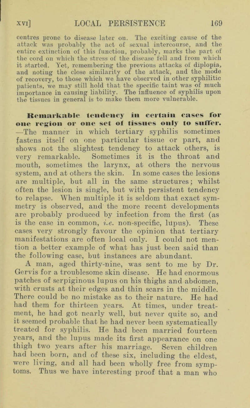 centres prone to disease later on. The exciting cause of the attack was probably the act of sexual intercourse, and the entire extinction of this function, probably, marks the part of the cord on which the stress of the disease fell and from which it started. Yet, remembering the previous attacks of diplopia, and noting the close similarity of the attack, and the mode of recovery, to those which we have observed in other syphilitic patients, we may still hold that the specific taint was of much importance in causing liability. The influence of syphilis upon the tissues in general is to make them more vulnerable. Remarkable tendency in certain eases for one region or one set ol tissues only to suffer. —The manner in which tertiary syphilis sometimes fastens itself on one particular tissue or part, and shows not the slightest tendency to attack others, is very remarkable. Sometimes it is the throat and mouth, sometimes the larynx, at others the nervous system, and at others the skin. In some cases the lesions are multiple, but all in the same structures; whilst often the lesion is single, but with persistent tendency to relapse. When multiple it is seldom that exact sym- metry is observed, and the more recent developments are probably produced by infection from the first (as is the case in common, i.e. non-specific, lilpus). These cases very strongly favour the opinion that tertiary manifestations are often local only. I could not men- tion a better example of what has just been said than the following case, but instances are abundant. A man, aged thirty-nine, was sent to me by Dr. Gervis for a troublesome skin disease. He had enormous patches of serpiginous lupus on his thighs and abdomen, with crusts at their edges and thin scars in the middle. There could be no mistake as to their nature. He had had them for thirteen years. At times, under treat- ment, he had got nearly well, but never quite so, and it seemed probable that he had never been systematically treated for syphilis. He had been married fourteen years, and the lupus made its first appearance on one thigh two years after his marriage. Seven children had been born, and of these six, including the eldest, were living, and all had been wholly free from symp- toms. Thus we have interesting proof that a man who
