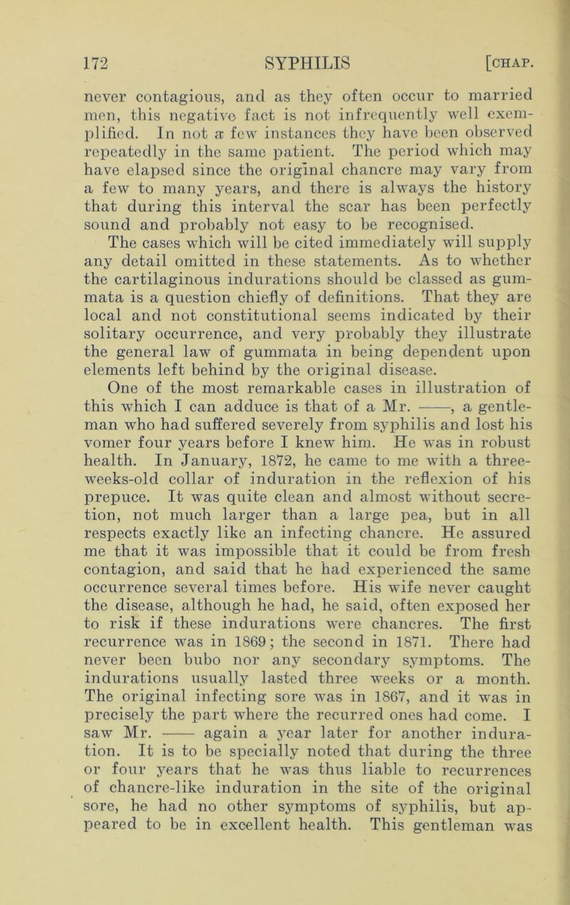 never contagious, and as they often occur to married men, this negative fact is not infrequently well exem- plified. In not a few instances they have been observed repeatedly in the same patient. The period which may have elapsed since the original chancre may vary from a few to many years, and there is always the history that during this interval the scar has been perfectly sound and probably not easy to be recognised. The cases which will be cited immediately will supply any detail omitted in these statements. As to whether the cartilaginous indurations should be classed as gum- mata is a question chiefly of definitions. That they are local and not constitutional seems indicated by their solitary occurrence, and very probably they illustrate the general law of gummata in being dependent upon elements left behind by the original disease. One of the most remarkable cases in illustration of this which I can adduce is that of a Mr. , a gentle- man who had suffered severely from syphilis and lost his vomer four years before I knew him. He was in robust health. In January, 1872, he came to me with a three- weeks-old collar of induration in the reflexion of his prepuce. It was quite clean and almost without secre- tion, not much larger than a large pea, but in all respects exactly like an infecting chancre. He assured me that it was impossible that it could be from fresh contagion, and said that he had experienced the same occurrence several times before. His wife never caught the disease, although he had, he said, often exposed her to risk if these indurations were chancres. The first recurrence was in 1869; the second in 1871. There had never been bubo nor any secondary symptoms. The indurations usually lasted three weeks or a month. The original infecting sore was in 1867, and it was in precisely the part where the recurred ones had come. I saw Mr. again a year later for another indura- tion. It is to be specially noted that during the three or four years that he was thus liable to recurrences of chancre-like induration in the site of the original sore, he had no other symptoms of syphilis, but ap- peared to be in excellent health. This gentleman was